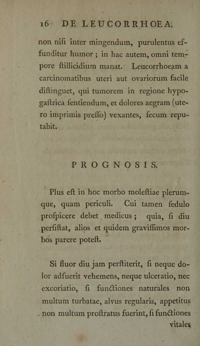 non nifi inter mingendum, purulentus ef¬ funditur humor ; in hac autem, omni tem¬ pore ftillicidium manat. Leucorrhoe^m a carcinomatibus uteri aut ovariorum facile diftinguet, qui tumorem in regione hypo- gaftrica fentiendum, et dolores aegram (ute¬ ro imprimis preflb) vexantes, fecum repu¬ tabit. PROGNOSIS. Plus eft in hoc morbo moleftiae plerum¬ que, quam periculi. Cui tamen fedulo profpicere debet ^ medicus ; quia, fi diu perfiftat, alios et quidem graviffimos mor¬ bos parere poteft. Si fluor diu jam perftiterit, fi neque do¬ lor adfuerit vehemens, neque ulceratio, nec excoriatio, fi fundliones naturales non multum turbatae, alvus regularis, appetitus . non multum proflratus fuerint, fi fundiones /• vitales