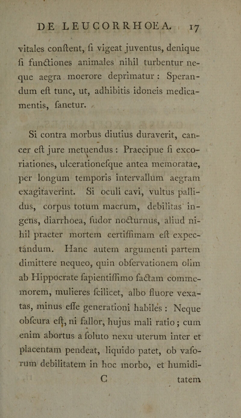 vitales conflent, fi vigeat juventus, denique fi fund:iones animales' nihil turbentur ne¬ que aegra. moerore deprimatur : Speran- \ dum efl tunc, ut, adhibitis idoneis medica¬ mentis, fanetur. Si contra morbus diutius duraverit, can- cer efl jure metuendus : Praecipue fi exco- riationes, ulcerationefque antea memoratae, per longum temporis intervallum aegram exagitaverint. Si oculi cavi, vultus palli¬ dus, corpus totum macrum, debilitas' in¬ gens, diarrhoea, fudor nodlurnus, aliud ni¬ hil praeter mortem certiffimam efl expec- tandum. Hanc aiitem argumenti partem x dimittere nequeo, quin obfervationem olim ab Hippocrate fapientiffimo fadam comme¬ morem, mulieres fcilicet, albo fluore vexa¬ tas, minus efle generationi habiles : Neque obfcura el^, ni fallor, hujus mali ratio; cum enim abortus a foluto nexu uterum inter et placentam pendeat, liquido patet, ob vafo- rum debilitatem in hoc morbo, et humidi- C tatem t )