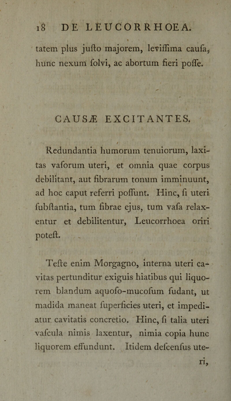' ( - - • t • ' . * ' tatem plus jufto majorem, leviflima caufa, hunc nexum folvi, ac abortum fieri pofle. CAUSiE EXCITANTES. / Redundantia humorum tenuiorum, laxi¬ tas vaforum uteri, et omnia quae corpus debilitant, aut fibrarum tonum imminuunt, \ ad hoc caput referri poffunt. Hinc, fi uteri fubftantia, tum fibrae ejus, tum vafa relax¬ entur et debilitentur, Leucorrhoea oriri * poteft. ^ I Tefte enim Morgagno, interna uteri ca-' vitas pertunditur exiguis hiatibus qui liquo¬ rem blandum aquofo-mucofum fudant, ut madida maneat fuperficies uteri, et impedi- \ atur. cavitatis concretio. Hinc, fi talia uteri vafcula nimis-laxentur, nimia copia hunc liquorem effundunt. Itidem defcenfus ute¬ ri, /