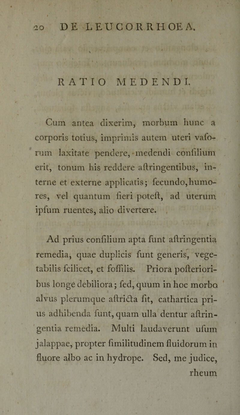 I RATIO MEDENDI. i • , Y t Cum antea dixerim, morbum hunc a corporis totius, imprimis autem uteri vafo- rum laxitate pendere,'medendi confilium erit, tonum his reddere aftringentibus, in¬ terne et externe applicatis; fecundo,humo¬ res, vel quantum fieri poteft, ad uterum ipfum ruentes, alio divertere. . I Ad prius confilium apta funt aftringentia remedia, quae duplicis funt generis, vege¬ tabilis fcilicet, et foffilis. Priora pofteriori- bus longe debiliora; fed, quum in hoc morbo alvus plerumque aflrida fit, cathartica pri¬ us adhibenda funt, quam ulla dentur aftrin- ' gentia remedia. Multi laudaverunt ufum \ jalappae, propter fimilitudinem fluidorum in fluore albo ac in hydrope. Sed, me judice, rheiirn \