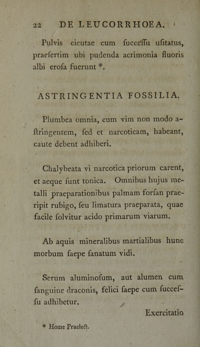 I ' 22 DE LEUCORRHOEA. ' \ t Pulvis cicutae cum fucceffu ufitatus, praefertim vibi pudenda acrimonia fluoris albi erofa fuerunt * ' - I * • ■ V } ASTRINGENTIA FOSSILIA. V ■ \ t -V r Plumbea omnia, cum vim non modo a- flringentem, fed et. narcoticam, habeant, caute debent adhiberi. / Chalybeata vi ^ narcotica priorum carent, et aeque funt tonica. Omnibus hujus me¬ talli praeparationibus palmam forfan prae¬ ripit rubigo, feu limatura praeparata, quae facile folvitur acido primarum viarum. Ab aquis mineralibus martialibus hunc morbum faepe fanatum vidi. Serum aluminofum, aut alumen cum fanguine draconis, felici faepe cum fuccef¬ fu adhibetur. ^ ^ Exercitatio * Home Praelefl.