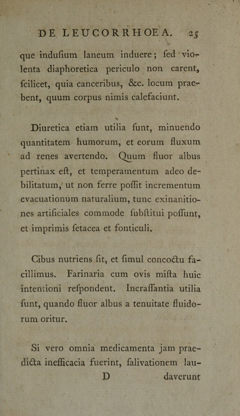 ) - ‘ . / que indufium laneum Induere; fed vlo^ lenta diaphoretica periculo non carent, fcilicet, quia canceribus, &amp;c. locum prae^ bent, quum corpus nimis calefaciunt. Diuretica etiam utilia funt, minuendo quantitatem humorum, et eorum fluxum ^ ad renes avertendo. Quum fluor albus pertinax eft, et temperamentum adeo de- \ bilitatum,’ ut non ferre poflit incrementum evacuationum naturalium, tunc exinanitio- nes artificiales commode fubftitui pofliint, et imprimis fetacea et fonticuli. Cibus nutriens fit, et fimul concodu fa¬ cillimus. Farinaria cum ovis mifta huic intentioni refpondent. IncralTantia utilia funt, quando fluor albus a tenuitate fluido¬ rum oritur. Si vero omnia' medicamenta jam prae- dida ineificacia fuerint, falivationem lau- D daverunt .\