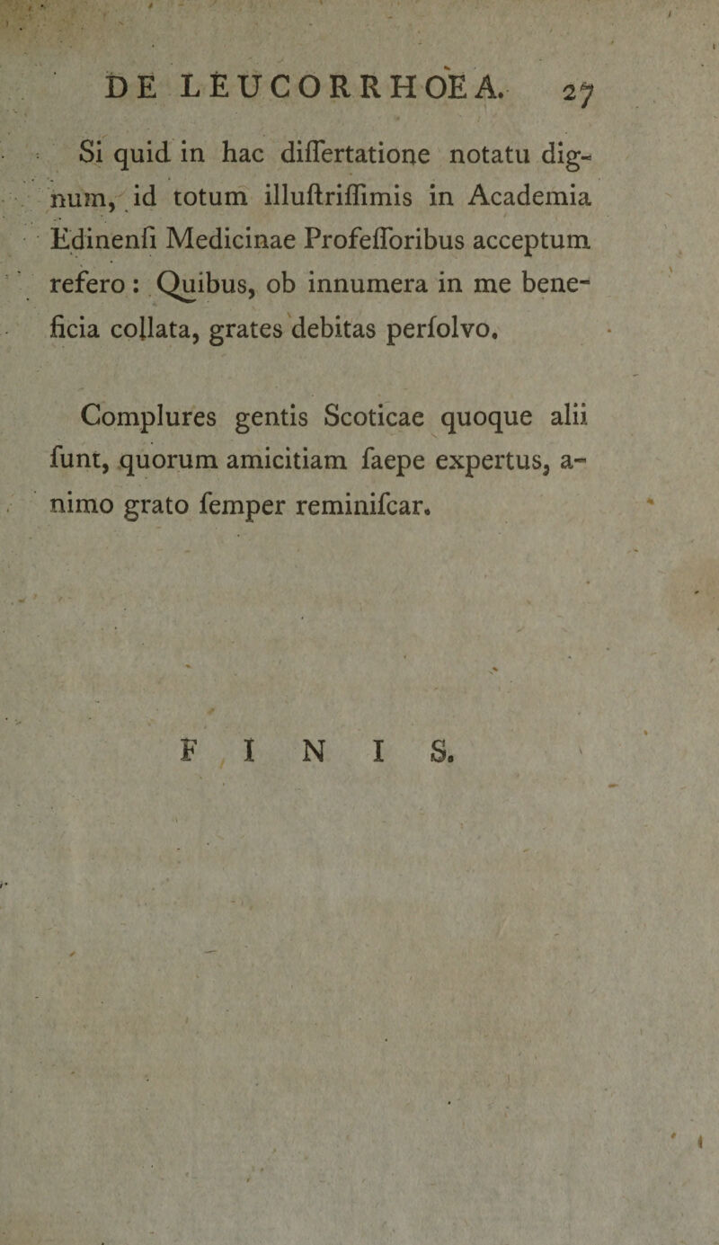 DE LEUCORRHOEA. 2j» • / Si quid in hac diflertatione notatu dig-^ num, id toturn illuAriffimis in Academia Edinenfi Medicinae Profeflbribus acceptum refero : Quibus, ob innumera in me bene¬ ficia collata, grates'debitas perfolvo. Complures gentis Scoticae quoque alii funt, quorum amicitiam faepe expertus, a- nimo grato femper reminifcar. / • F , I N - t - .