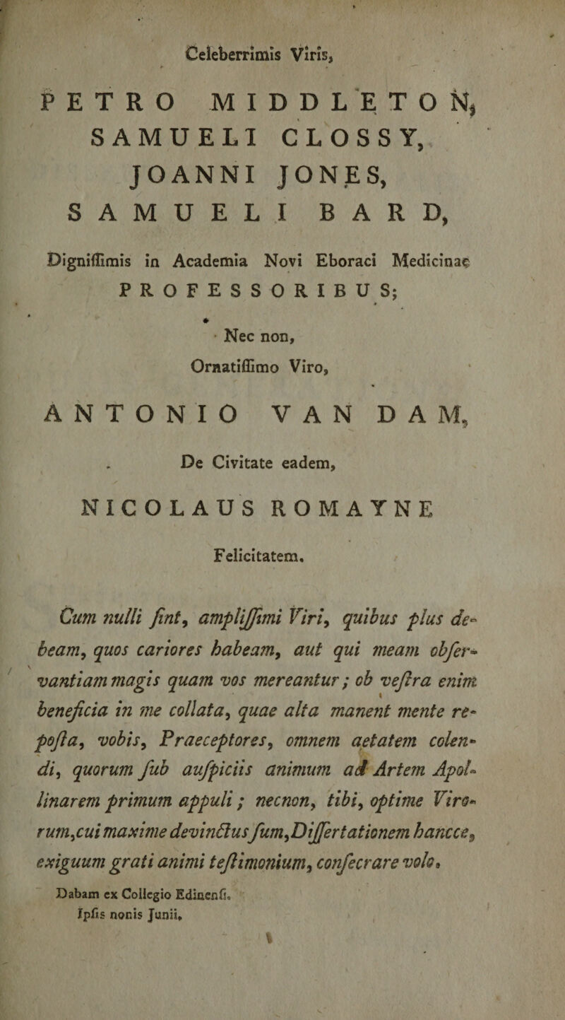 Celeberrimis Viris, PETRO M I D D L E T O SAMUELI CLOSSY, JOANNI JONES, SAMUELI B A R D, Dignillimis ia Academia Novi Eboraci Medicinae PROFESSORIBUS; ♦ • Nec non, Ornatiillmo Viro, ANTONIO VANDAM, De Civitate eadem, NICOLAUS ROMAYNE Felicitatem, Cum nulli fint^ amplijjlmi Viri^ quibus plus de-- beam^ quos cariores habeam^ aut qui mea?n ohfer* vantiam magis quam vos mereantur; oh vejlra enim beneficia in me collata^ quae alta manent mente re* pofia, vobisy Fraeceptores^ omnem aetatem colen* di^ quorum fub aufpiciis animum ad Artem ApoU Unarem primum appuli / necnon, tibi^ optime Viro* rum^cui maxime devinctus fum^DiJfertationem hancce^ exiguum grati animi teflimonium^ confecrare volo* Dabam cx Collegio Ediacnfi. Ipfis nonis Junii, ,