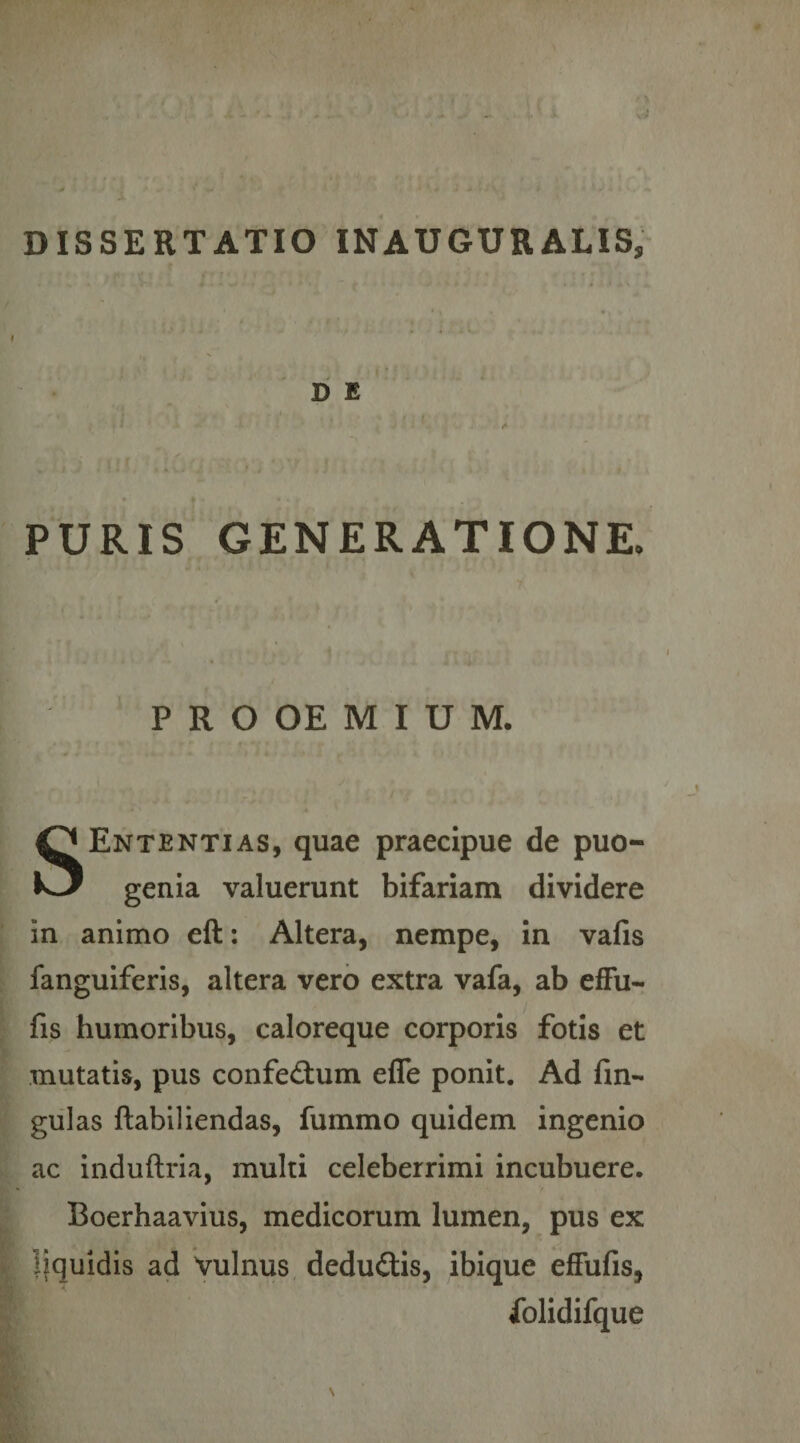 D E PURIS GENERATIONE- P R O OE M I U M, Ententias, quae praecipue de puo- k-/ genia valuerunt bifariam dividere in animo eft; Altera, nempe, in vafis fanguiferis, altera vero extra vafa, ab efFu- fis humoribus, caloreque corporis fotis et mutatis, pus confedtum efle ponit. Ad fin- giilas ftabiliendas, fummo quidem ingenio ac induftria, multi celeberrimi incubuere. Boerhaavius, medicorum lumen, pus ex liquidis ad Vulnus dedudis, ibique efFufis, Xolidifque