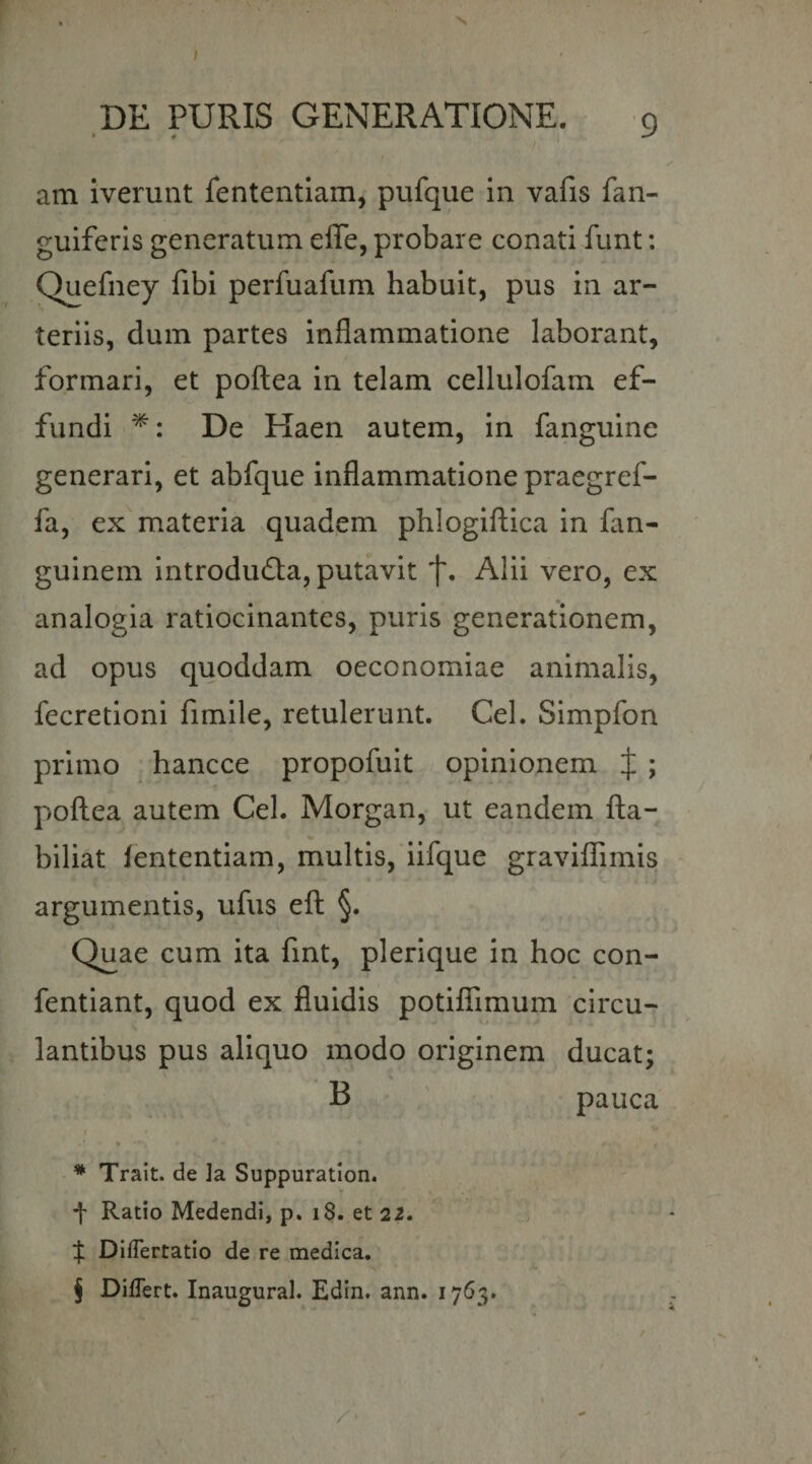 t N DE PURIS GENERATIONE. 9 am iverunt fententlam, pufque In vafis fan- guiferls generatum effe, probare conati funt: Quefney fibi perfuafum habuit, pus in ar¬ teriis, dum partes inflammatione laborant, formari, et poftea in telam cellulofam ef¬ fundi De Haen autem, in fanguine generari, et abfque inflammatione praegref- fa, ex materia quadem phlogiftica in fan- guinem Introducta, putavit Alii vero, ex analogia ratiocinantes, puris generationem, ad opus quoddam oeconomiae animalis, fecretioni fimile, retulerunt. Cei. Simpfon primo hancce propofuit opinionem J ; poftea autem Cei. Morgan, ut eandem fta- biliat fententiam, multis, iifque graviflTimis argumentis, ufus eft §. Quae cum ita fint, plerique in hoc con- fentiant, quod ex fluidis potiflTimum circu¬ lantibus pus aliquo modo originem ducat; B pauca * Trait. de la Suppuratlon, f Ratio Medendi, p. i8. et 22. ;j: DifTertatlo de re medica, j DilTert. Inaugural. Edin. ann. 1763. /