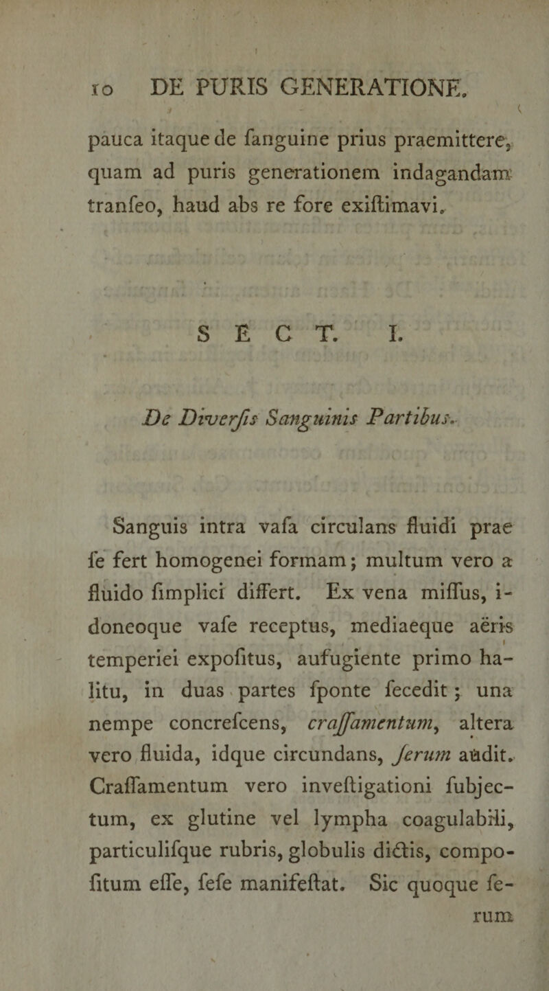 pauca itaque de fanguine prius praemittere, quam ad puris generationem indagandanni tranfeo, haud abs re fore exiftimavi. S E C T. I. De Dinjerfis Sanguinis Partibus. Sanguis intra vafa circulans fluidi prae fe fert homogenei formam; multum vero a fluido fimplici differt. Ex vena miffus, i- doneoque vafe receptus, mediaeque aeris temperiei expofitus, aufugiente primo ha¬ litu, in duas v partes fponte fecedit; una nempe concrefcens, crajfamentum^ altera vero fluida, idque circundans, Jerurn aiidit. Craffamentum vero inveftigationi fubjec- tum, ex glutine vel lympha coagulabHi, particulifque rubris, globulis dictis, compo- fitum effe, fefe manifeflat. Sic quoque fe¬ rum