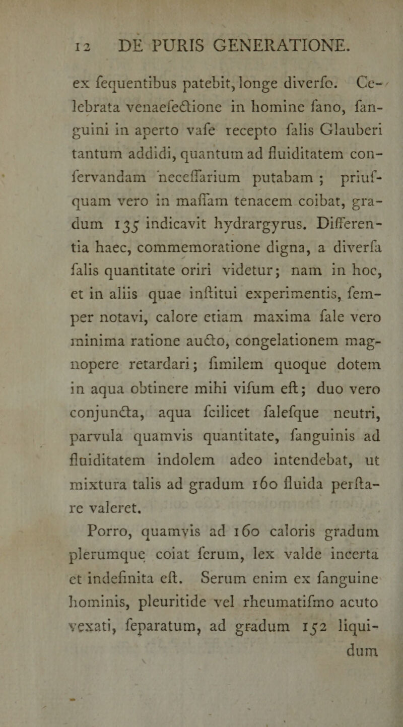 ex fequentibus patebit, longe diverfo. Cc-' lebrata venaefecRione in homine fano, fan- guini in aperto vafe recepto falis Glauberi tantum addidi, quantum ad fluiditatem con- fervandam 'neceffarium putabam ; priuf- quam vero in mafiam tenacem coibat, gra¬ dum 135 indicavit hydrargyrus. Differen¬ tia haec, commemoratione digna, a diverfa falis quantitate oriri videtur; nam in hoc, et in aliis quae inftitui experimentis, fem- per notavi, calore etiam maxima fale vero minima ratione auRo, congelationem mag¬ nopere retardari; fimilem quoque dotem in aqua obtinere mihi vifum eft; duo vero conjundia, aqua fcilicet falefque neutri, parvula quamvis quantitate, fanguinis ad fluiditatem indolem adeo intendebat, ut mixtura talis ad gradum 160 fluida perfla¬ re valeret. Porro, quamvis ad 160 caloris gradum plerumque coiat ferum, lex valde incerta et indefinita eft. Serum enim ex fanguine liominis, pleuritide vel rheumatifmo acuto vexati, feparatum, ad gradum 152 liqui¬ dum