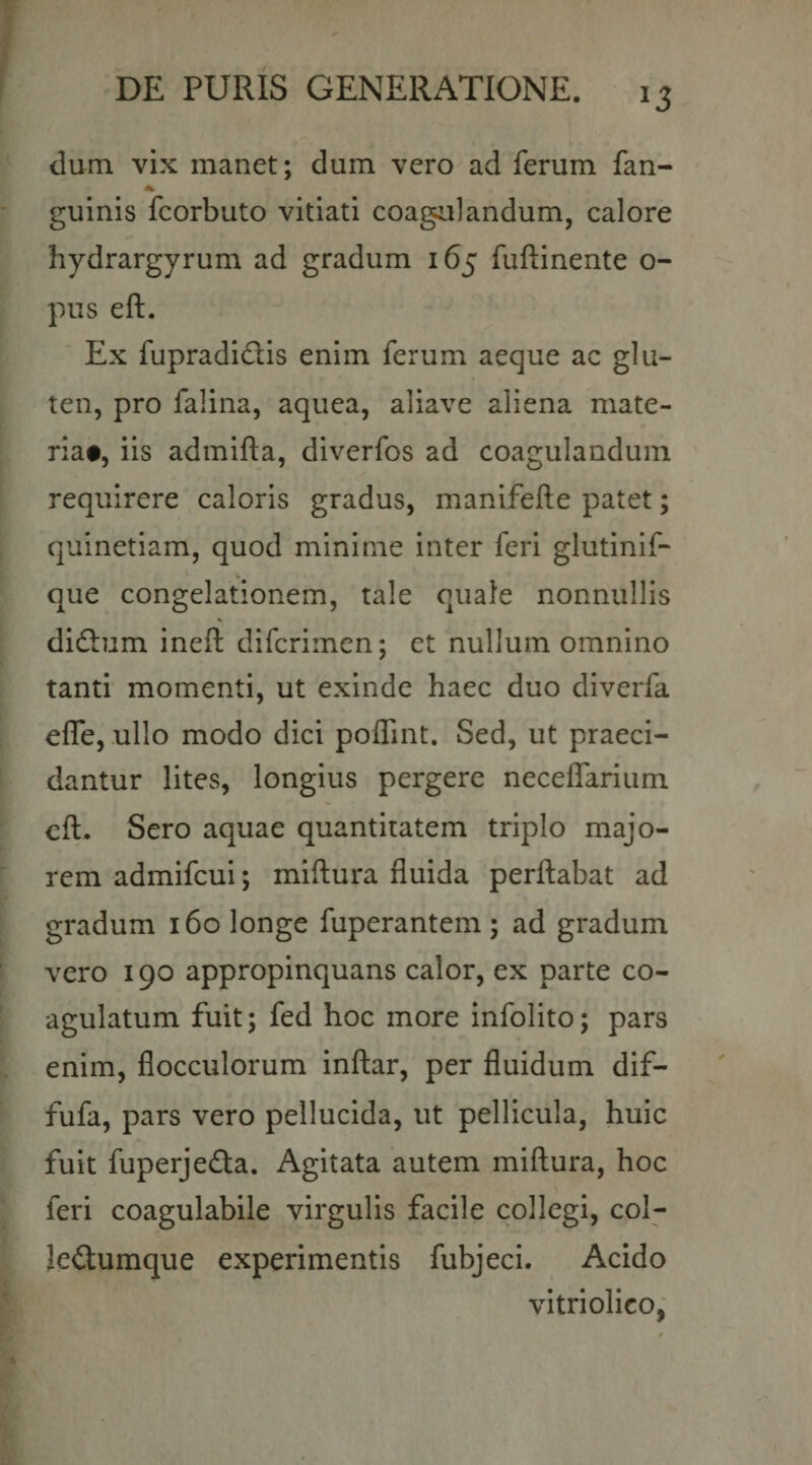 dum vix manet; dum vero ad ferum fan- • guinis fcorbuto vitiati coagalandum, calore hydrargyrum ad gradum 165 fuftinente o- pus eft. Ex fupradidlis enim ferum aeque ac glu¬ ten, pro falina, aquea, aliave aliena mate¬ ria#, iis admifta, diverfos ad coagulandum requirere caloris gradus, manifefte patet; quinetiam, quod minime inter feri glutinif- que congelationem, tale quale nonnullis didlum ineft difcrimen; et nullum omnino tanti momenti, ut exinde haec duo diverfa efle, ullo modo dici poflint. Sed, ut praeci¬ dantur lites, longius pergere neceffarium cft. Sero aquae quantitatem triplo majo¬ rem admifcui; miftura fluida perflabat ad gradum 160 longe fuperantem; ad gradum vero 190 appropinquans calor, ex parte co¬ agulatum fuit; fed hoc more infolito; pars enim, flocculorum inflar, per fluidum dif- fufa, pars vero pellucida, ut pellicula, huic fuit fuperjeda. Agitata autem miftura, hoc feri coagulabile virgulis facile collegi, col- leilumque experimentis fubjeci. Acido vitriolico,