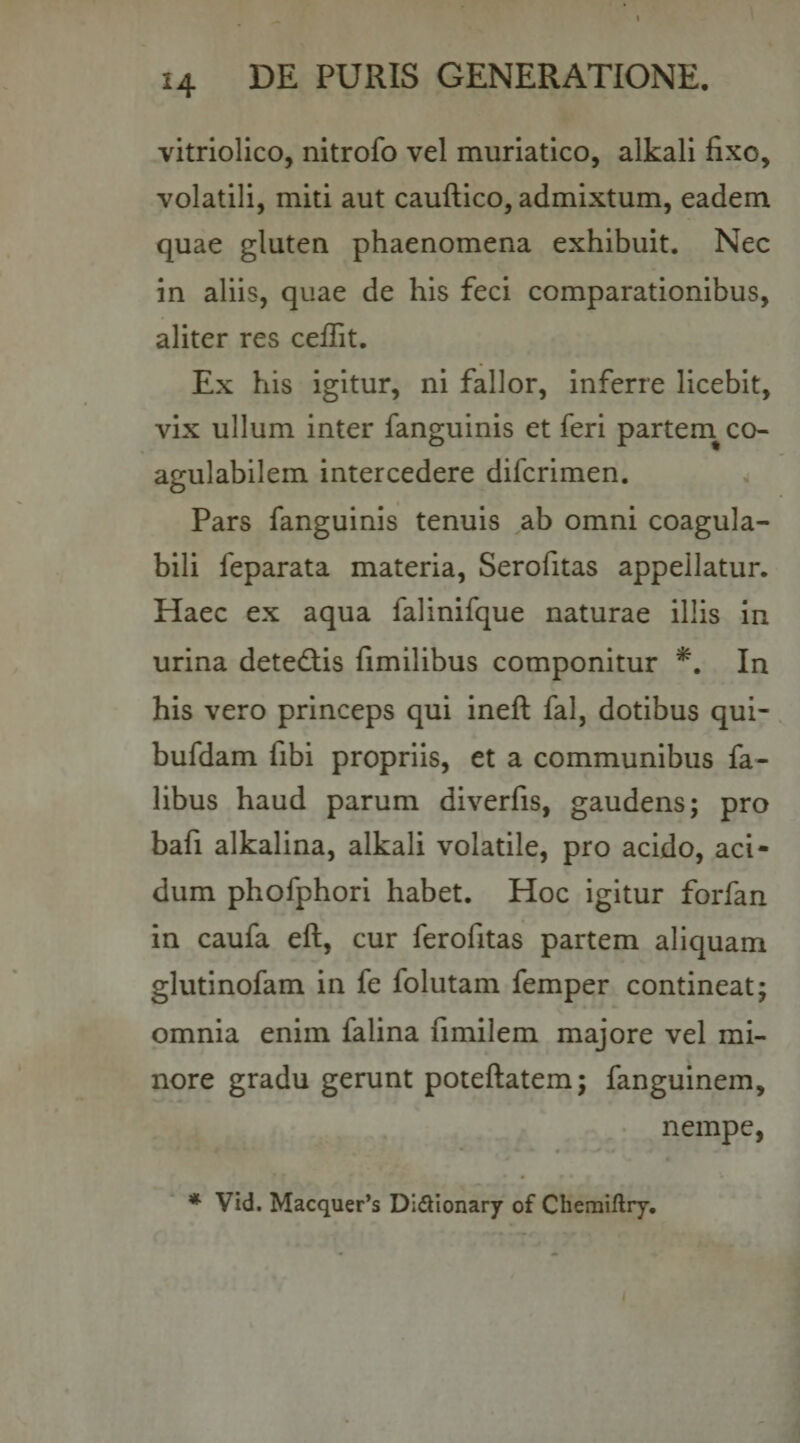 vitriolico, nltrofo vel muriatico, alkall fixo, volatili, miti aut cauftico, admixtum, eadem quae gluten phaenomena exhibuit. Nec in aliis, quae de his feci comparationibus, aliter res ceffit. Ex his igitur, ni fallor, inferre licebit, vix ullum inter fanguinis et feri partem^ co- agulabilem intercedere difcrimen. Pars fanguinis tenuis ab omni coagula- bili feparata materia, Serofitas appellatur. Haec ex aqua falinifque naturae illis In urina detediis fimilibus componitur In his vero princeps qui ineft fal, dotibus qui- bufdam fibi propriis, et a communibus fa- libus haud parum diverfis, gaudens; pro bafi alkalina, alkali volatile, pro acido, aci¬ dum phofphori habet. Hoc igitur forfan in caufa eft, cur ferofitas partem aliquam glutinofam in fe folutam femper contineat; omnia enim falina fimilem majore vel mi¬ nore gradu gerunt poteftatem; fanguinem, nempe, * Vid. Macquer*s Didionary of Chemiftry.