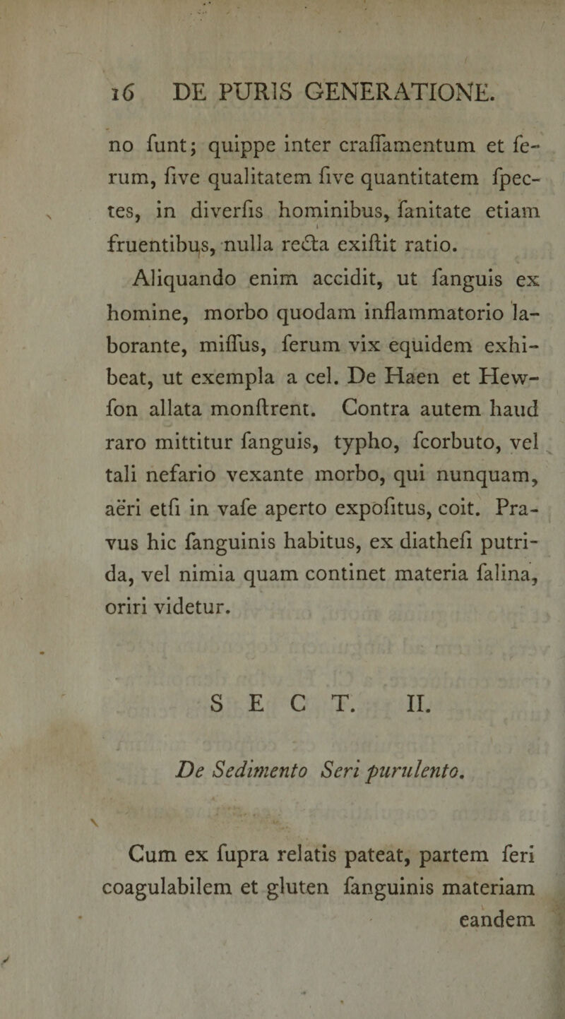 no funt; quippe inter craflamentum et fe¬ rum, five qualitatem five quantitatem fpec- tes, in diverfis hominibus, fanitate etiam i fruentibqs, nulla retSla exiftit ratio. Aliquando enim accidit, ut fanguis ex homine, morbo quodam inflammatorio la¬ borante, miffus, ferum vix equidem exhi¬ beat, ut exempla a cel. De Haen et Hew- fon allata monftrent. Contra autem haud raro mittitur fanguis, typho, fcorbuto, vel tali nefario vexante morbo, qui nunquam, aeri etfi in vafe aperto expofitus, coit. Pra¬ vus hic fanguinis habitus, ex diathefi putri¬ da, vel nimia quam continet materia falina, oriri videtur. t S E C T. II. * De Sedimento Seri purulento. Cum ex fupra relatis pateat, partem feri coagulabilem et gluten fanguinis materiam eandem