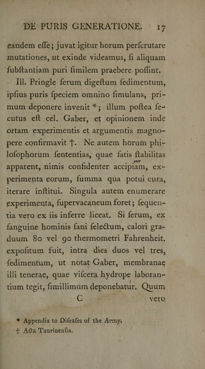 eandem effe; juvat igitur horum perfcrutare mutationes, ut exinde videamus, fi aliquam fubftantiam puri fimilem praebere poffint. 111. Pringle ferurn digeftum fedimenturn, ipfius puris fpeciem omnino flmulans, pri- mum deponere invenit ^; illum poftea fe- cutus eft cel. Gaber, et opinionem inde ortam experimentis et argumentis magno¬ pere confirmavit f. Ne autem horum phi- lofophorum fententias, quae fatis ftabilitas apparent, nimis confidenter accipiam, ex¬ perimenta eorum, fumma qua potui cura, iterare inftitui. Singula autem enumerare (experimentaj fupervacaneum foret; fequen- tia vero ex iis inferre liceat. Si ferum, ex fanguine hominis fani feledium, calori gra¬ duum 80 vel 90 thermometri Fahrenheit. expofitum fuit, intra dies duos vel tres, •fedimenturn, ut notat Gaber, membranae illi tenerae, quae vifcera hydrope laboran¬ tium tegit, fimillimum deponebatur. Quum C vero. • Appendix to Difeafes of the Army» f Taurinenfia,