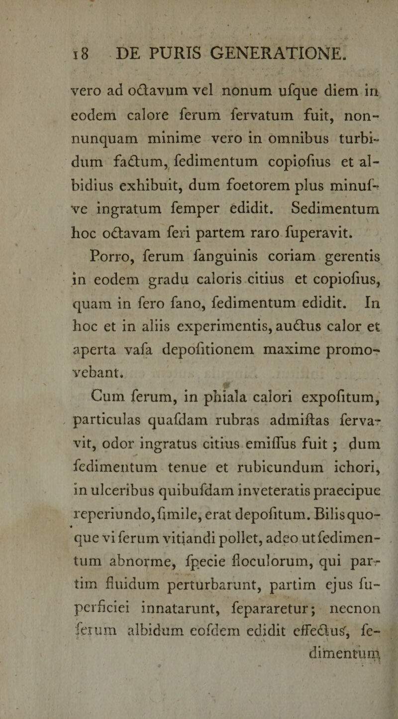 vero ad odlavum vel nonum ufque diem in eodem calore ferum fervatum fuit, non- nunquam minime vero in omnibus turbi¬ dum fadlum,^ fedimentum copipfius et al¬ bidius exhibuit, dum foetorem plus minuf-^ ve Ingratum femper edidit. Sedimentum hoc odtavam feri partem raro fuperavit. Porro, ferum fanguinis coriam gerentis jn eodem gradu caloris.citius et copiofius, quam in fero fano, fedimentum edidit. In hoc et in aliis experimentis, audtus calor et aperta vafa depofitionem maxime promo-r vebant. Cum ferum, in phiala calori expolitum, , particulas quafdam rubras admiftas fervar vit, odor ingratus citius. emilTus fuit; dum fedimentum tenue et rubicundum ichori, in ulceribus quibufdam inveteratis praecipue reperiundo,fimile, erat depofitum. Bilisquo- que vi ferum vitiandi pollet, adeo ut fedimen¬ tum abnoi^me, fpecie fioculorum, qui parr tim fluidum perturbarunt, partim ejus fu- perficiei innatarunt, fepararetur; necnon feiiim albidum eofdem edidit efferius, fe- dimentimi