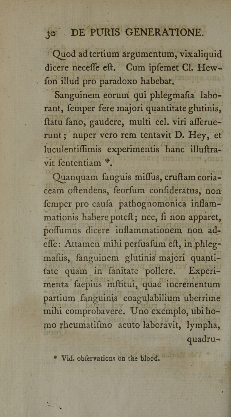 / Quod ad tertium argumentum, vixaliquld dicere necefle eft. Cum ipfemet Cl. Hew-« / fon illud pro paradoxo habebat. Sanguinem eorum’ qui phlegmafia labo¬ rant, femper fere majori quantitate glutinis, flatu fano, gaudere, multi cel. viri aflerue- runt; nuper vero rem tentavit D. Hey, et luculentillimis experimentis hanc illuftra- vit fententiam f Quanquam fanguis miflus, cruftam coria¬ ceam offendens, feorfum confideratus, non femper pro caufa pathognomonica inflam¬ mationis habere potefl; nec, fi non apparet, pofTumus dicere inflammationem non ad-, effe: Attamen mihi perfuafum efl, in phleg- 'mafiis, fanguinem glutinis' majori' quanti- r I tate qiiam in fanitate pollere. Experi- menta faepius inftitui, quae incrementum partium fanguinis coagulabilium uberrime mihi comprobavere. Uno exemplo, ubi ho¬ rno rheumatifmo acuto laboravit, lympha, quadru--