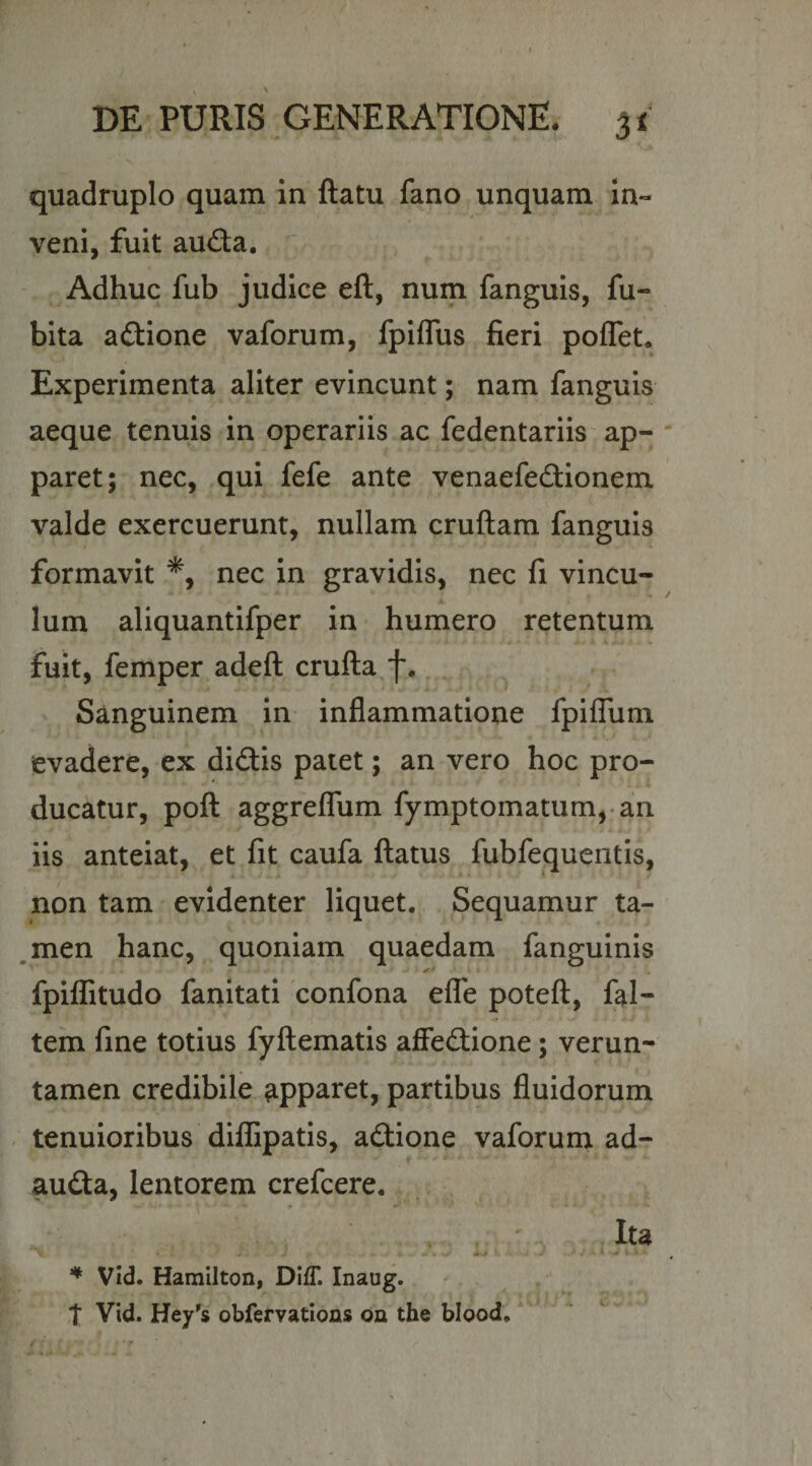 quadruplo quam in ftatu fano unquam in¬ veni, fuit aud;a. ^ Adhuc fub judice eft, num fanguis, fu- bita aftione vaforum, fpiflus fieri poflet. Experimenta aliter evincunt; nam fanguis aeque tenuis in operariis ac fedentariis ap¬ paret; nec, qui fefe ante venaefedionem valde exercuerunt, nullam cruftam fanguis formavit nec in gravidis, nec fi vincu- K Ium aliquantifper in humero retentum ' ^ • fuit, femper adeft crufta f.. Sanguinem in inflammatione fpiffum evadere, ex didis patet; an vero hoc pro¬ ducatur, pofl aggfelTum fymptomatum,.an iis anteiat, et fit caufa flatus fubfequentis, non tam evidenter liquet. Sequamur ta- ,men hanc, quoniam quaedam fanguinis fpilfitudo fanitati confona effe potefl, fqil- tem fine totius fyflematis affedione; verun- tamen credibile apparet, partibus fluidorum - tenuioribus diflSpatis, adione vaforum ad- auda, lentorem crefcere. Ita ■it 4 ' Vid. Hamilton, DlfT. Inaug. t Vid. Hey's obfervations on the bload.