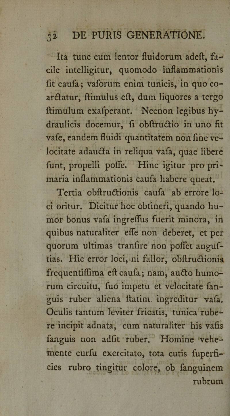 f 3 i DE PURIS GENERATIONE. • I Ita tunc cum lentor fluidorum adeft, fa¬ cile intelligitur, quomodo • inflammationis fit caufa; vaforum enim tunicis, in quo co- arftatur, flimulus efl, dum liquores a tergo ftimulum exafperant. Necnon legibus hy- i r draulicis docemur, fi obftrudio in uno fit vafe, eandem fluidi quantitatem non fine ve¬ locitate adaudta in reliqua vafa, quae libere « funt, propelli pofTe. Hinc igitur pro pri¬ maria inflammationis caufa habere queat. Tertia obfl:rud:ionls caufa ab errore lo¬ ci oritur. Dicitur hoc obtineri, quando hu¬ mor bonus vafa ingielTus fuerit minora, in quibus naturaliter effe non deberet, et pef quorum ultimas tranfire non poflTet anguf- tias. Hic error loci, ni fallor, obftrudionis frequentifl!ima efl caufa; nam, audo humo¬ rum circuitu, fuo impetu et velocitate fan- guis ruber aliena ftatim, ingreditur vafa. Oculis tantum leviter fricatis, tunica rube¬ re iricipit adnata, cum naturaliter 'his vafis fanguis non adfit ruber. Homine vehe- mente curfu exercitato, tota cutis fuperfi-- cies rubro tingitur colore, ob /anguinem rubrum