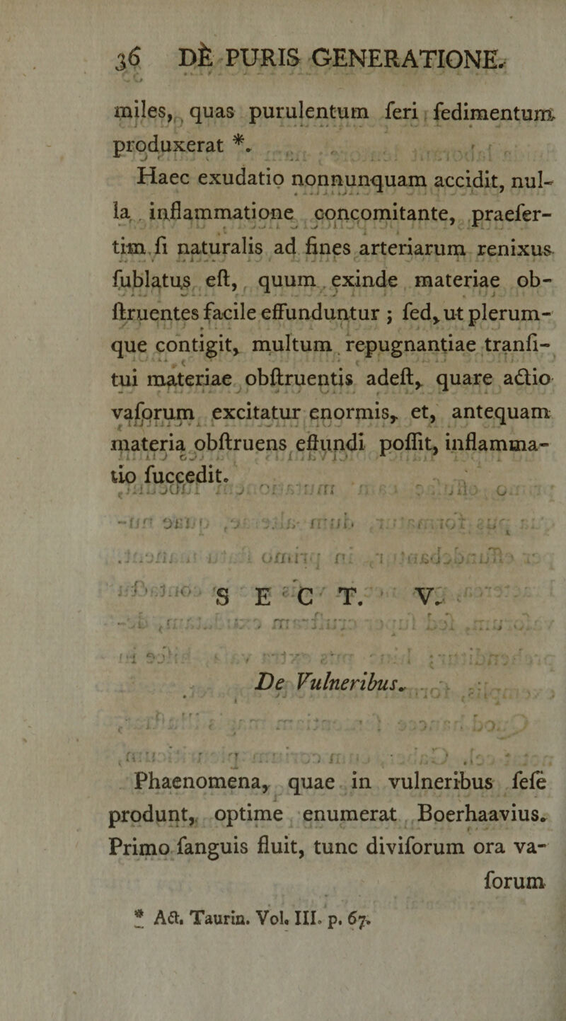 miles, quas purulentum feri fedimentunt J , ' * A V A J • » . • produxerat ; -V' ^ Jk ■ , .i*v» - ‘J i.'* Haec exudatio nonnunquam accidit, nui- . J.l *&gt;A . ' k , inflammatione cqncomitante, .praefer- timXi naturalis ad. fines arteriarum renixui . 4 • y/ • 1 ^ ^ 4 fublatus efl, quum., exinde, materiae ob- ftruentes facile effunduntur ; fed^ut plerum- que ,contigitj multum. repugnantiae tranfi- # V tui materiae obftruentis adefl,, quare adio - • i ^ • * * 4 , , ^ * A ’ valjprum^ ^excitatur enormis,, et, antequam materia obflruens efiundi polTit, inflamma¬ ri.!: J C'Jj , : • i.ih .'i-.' . tio fuccedit. Jii.} o.- {viu&gt; i \ f . r.y ! o/iiii'; r '1 'ijTi S ' E ' C' -T.' - v: c •' L ^ Cj . j j. r • j ^' A ^ . I . rv. ,. r. . r ' i . ' .i - -f- T -r De Vulneribus^ ►* V ‘ .•-7. .•&gt; ( A vV i .«: &lt; l', f .... ... ' ■ x u ir; '} /i r. Phaenomena,, quae.. in vulneribus fefe produnt,, optime ^ enumerat,, Boerhaavius* Primo fanguis fluit, tunc diviforum ora va- forum * Aili Taurm. Vol. III. p. 67^