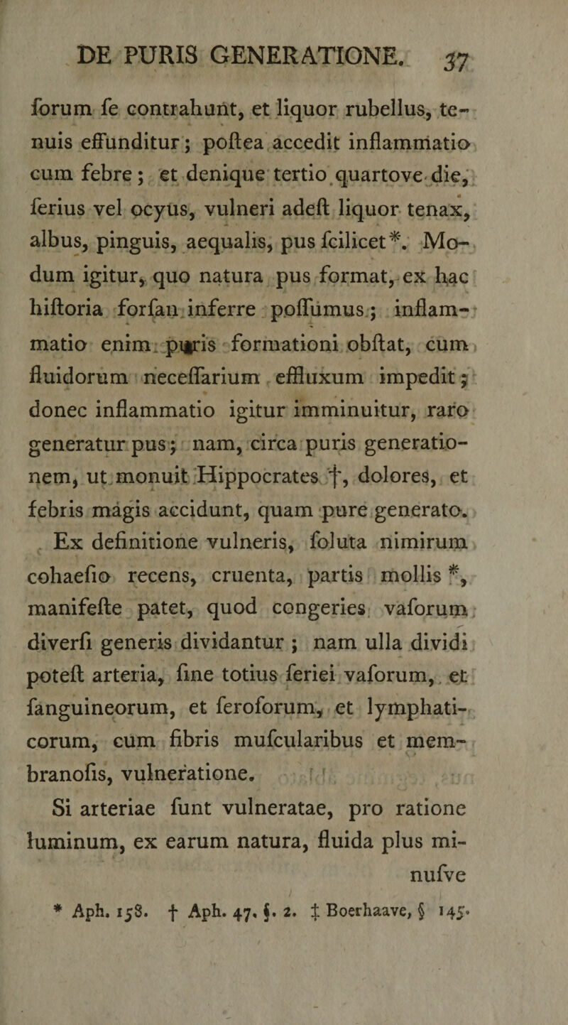 forum fe contrahunt, et liquor rubellus, .te¬ nuis effunditur; poftea accedit inflammatio cum febre; 'et denique'tertio.quartovC'die,' ferius vel ocyus, vulneri adeft liquor tenax,' albus, pinguis, aequalis, pus fcilicet^'. Mo- , dum igitur^ quo natura pus format, ex hac hifloria forfan. inferre pofTumus:; inflam-* matio enim^ pitris formationi obftat, cum^ fluidorum neceffarium effluxum impedit; ^ donec inflammatio igitur imminuitur, raro generatur pus; nam, circa puris generatio¬ nem, ut. monuit-Hippocrates 'f, dolores, et febris magis accidunt, quam pure generato. , Ex definitione vulneris, foluta nimirum cohaefio recens, cruenta, partis mollis f, manifefte patet, quod congeries, vaforum: diverfi generis dividantur ; nam ulla dividi poteft arteria, fine totius feriei vaforum, _et fanguineorum, et feroforum, - et lymphati-r eorum, cum fibris mufcularibus et mem- branofis, vulneratione. r ' Si arteriae funt vulneratae, pro ratione luminum, ex earum natura, fluida plus mi- nufve ♦ Aph. 158. f Aph. 47, §.2. X Boerhaave, § 145»