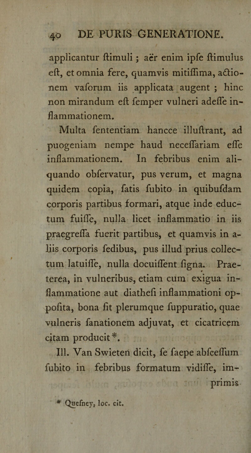 applicantur ftimuli; acr enim ipfe ftimulus eft, et omnia fere, quamvis mitiffima, actio¬ nem vaforiim iis applicata augent ; hinc non mirandum eft femper vulneri adefle in¬ flammationem,  Multa fententiam. hancce illuftrant, ad puogeniam nempe haud necelTariam elTe inflammationem. In febribus enim ali¬ quando obfervatur, pus verum, et magna quidem copia, fatis fubito in quibufdam corporis partibus formari, atque inde educ¬ tum fuifle, nulla- licet inflammatio in iis praegrelTa fuerit partibus, et quamvis in a- liis corporis fedibus, pus illud prius collec- turn latuiflb, nulla docuiffent figna. Prae- terea, in vulneribus, etiam cum exigua in¬ flammatione aut diatheli inflammationi op- pofita, bona fit plerumque fuppuratio, quae vulneris fanationem adjuvat, et cicatriceni citam producit*. 111. Van Swieten dicit, fe faepe abfcefTum fubito in febribus formatum vidifle, im- ^ primis* * Quefney, loc. cit.