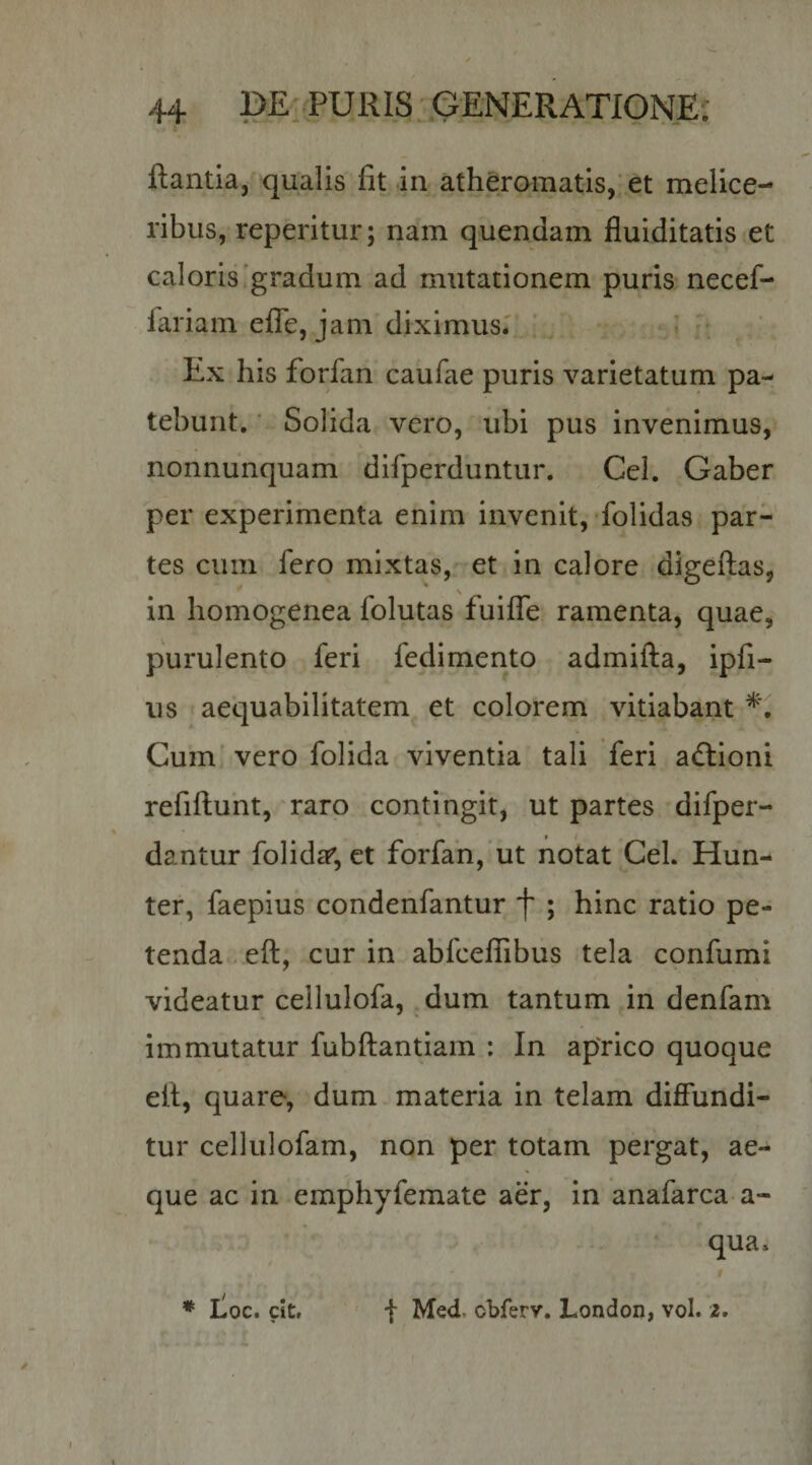 flantia, qualis fit in atheromatis,'et melice- ribus, reperitur; nam quendam fluiditatis et caloris'gradum ad mutationem puris necef- fariam efTe, jam diximus.' ' ■ Ex his forfan caufae puris varietatum pa¬ tebunt. ■ Solida vero, ubi pus invenimus, nonnunquam difperduntur. Cei. Gaber per experimenta enim invenit, folidas par¬ tes ciiin fero mixtas, et in calore digeftas, in homogenea folutas fuiffe ramenta, quae, purulento feri fedimento admifta, ipfi- us t aequabilitatem et colorem vitiabant Cum' vero folida viventia tali feri aftioni refiftuht, raro contingit, ut partes difper- dantur folida', et forfan, ut notat CeL Hun- ter, faepius condenfantur f ; hinc ratio pe¬ tenda . eft, cur in abfceflibus tela confumi videatur cellulofa, .dum tantum in denfam immutatur fubftantiam : In aprico quoque eil, quare, dum materia in telam diffundi¬ tur cellulofam, non per totam pergat, ae¬ que ac in emphyfemate aer, in anafarca a- qua. * I^oc. cit» • t Med. cbferv. London, vol. z.