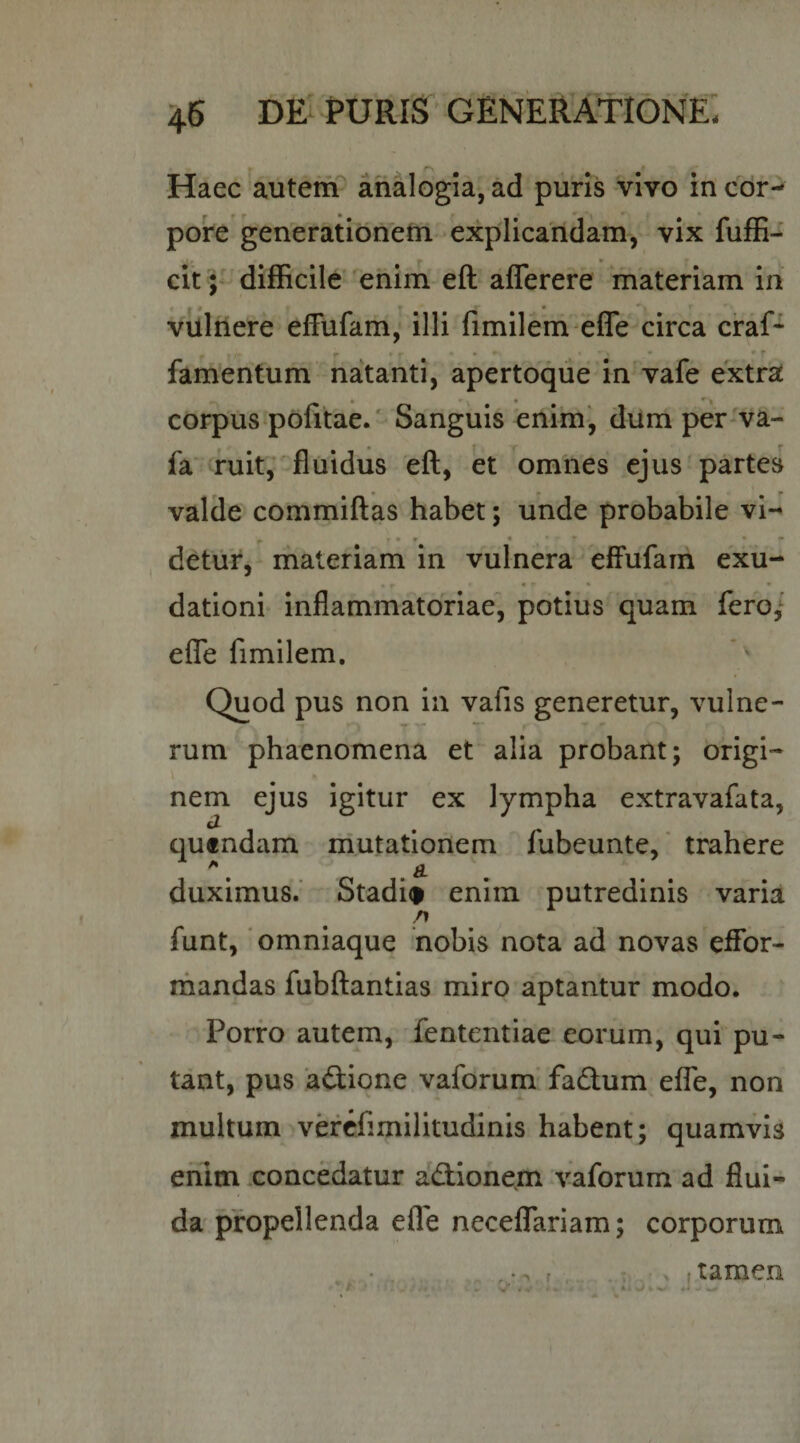 Haec autetfT analogia, ad puris vivo ih cor¬ pore generationem explicandam, vix fufE- citdifficile* enim eft aflerere materiam in vulilere effufam,- illi fimilem effe circa ciraf* r * » • • • • ^ fam'entum natanti, apertoqiie in vafe extra m » • ^1 corpus poutae.' Sanguis enim, dum per-va- fa’ ruit,' fluidus efl:, et omnes ejus'partes valde commiflas habet; unde probabile vi- r r»* * * •• detiir, materiam in vulnera efFufarn exu- «• • • dationi- inflammatoriae, potius quam fero,’ efle fimilem, Quod pus non in vafis generetur, vulne¬ rum phaenomena et alia probant; origi- nem ejus igitur ex lympha extravafata, cZ quendam rriutationem fubeunte,' trahere ^ B. duximus.' Stadi(&gt; enim putredinis varia /I funt, 'omniaque nobis nota ad novas eifor- mandas fubftantias miro aptantur modo. Porro autem, fententiae eorum, qui pu¬ tant, pus attione.vaforum’fadum efle, non multum vercfimilitudinis habent; quamvis enim concedatur adionem vaforum ad flui¬ da propellenda efle neceflTariam; corporum ' . r (tamen