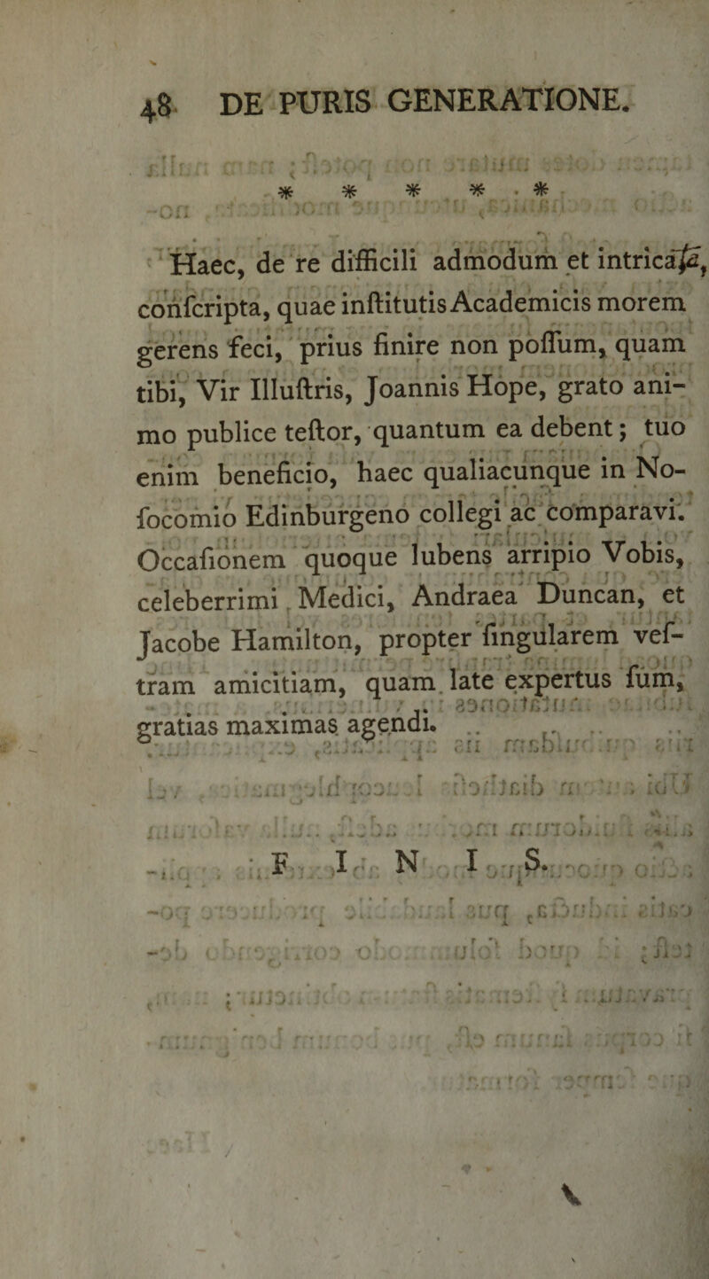 rllLf. “Ofi t * - '-i ■. ;0:ri ■ .C ^ ^ ’ c ' ‘ Haec, de ire difficili admodum et intricaji, cddfcrlpta, quae inftitutis Academicis morem gerens feci, prius finire non polluni, quam tibi^Vir Illiiftris, JoarinisHope,^ grato ani'-; mo publice teftqr, quantum ea debent; tuo erilm beneficio', ' fiaec qualiacui^que in No- focbmio Edinbuf^ind colfegi‘ac-comparavi'.' . 1» .. ' • * ' 'TK i i {T' 11 ■ ^ Occafionem quoque lubens arripio Vobis, celeberrimi, Medici, Aniiraea Duncan, et Tacobe Hamllton'' propterTmgularem vef-' . ' • : . r* ' 7 ' j t r'j[ T'. - j' ; tram amicitiam, quam, late expertus fiim,' graVias maximas agendi. .. .. u:: ni ?;ra X ' A A I Ij / . u: I rb/Ii£ib ri' ‘r ; idlT ^ -i A > ' ; ; ii.f;!.: )Ic‘n N I A. * ^ ^ ^ . -ocT hu.A 3i;a .gOiiI):.. i. i. i. -ob cbf ^^ixVV) -o' hvi ) / r> * • 'il »> + \ , J } t • r r;.- ■ . ■ . r' • . ■ t cJ iiji. i r* ■ ^ . 1 4 ^ f :r i rriGfia ; gi^ioo ic ' f' ! 1 t ' \
