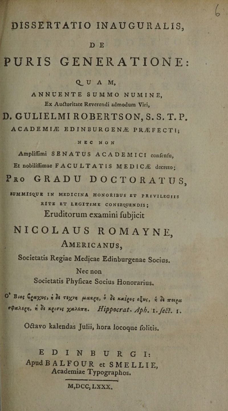 DISSERTATIO INAUGURALIS, D E PURIS GENERATIONE: QUA M, ANNUENTE SUMMO NUMINE, Ex Auctoritate Reverendi admodum Viri, , GULIELMI ROBERTSON,S.S. T. P. ACADEMIZ EDINBURGENJE PRJE£FECTI; NEC NON e pace t je | DARE qur Amplifii SENATUS ACADEMICI confenfu, Et nobiliffimae FACULTATIS MEDICAE decreto; !|Pao GRADU DOCTORATUS, T SUMMISQUE IN MEDICINA HONORIBUS ET PRIVILEGIIS RITE ET LEGITIME CONSEQUEN DIS; 5g Eruditorum examini fubjicit AMERICANUS, Societatis Regiae Medicae Edinburgenae Socius. Nec non Societatis Phyficae Socius Honorarius. | s ' Bug Opascuss 2 às TÉQM peaux, 9 t x«ipog o£vc, $» à TH po LL epahsgn, 5 0i xgiTig xmAemR. Hippocrat. 4pb. 1. fett. 1. Octavo kalendas Julii, hora locoque folitis, EE DTINHUsRsdt AEBALFOUR et SMELLLIE, Academiae Typographos. — HIR M,DCC,LXXX.