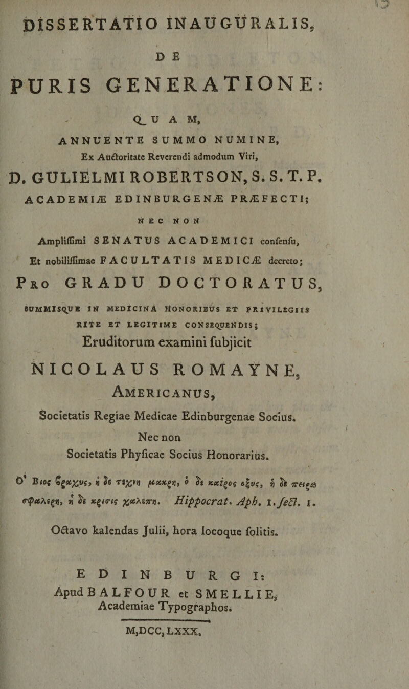 D E PURIS GENERATIONE: CL U A M, ANNUENTE SUMMO NUMINE, Ex Auttoritate Reverendi admodum Viri, D. GULIELMI ROBERTSON, S. S. T. P. ACADEMIA EDINBURGENAE PRjEFECTI; NEC NON Ampliffimi SENATUS ACADEMICI confenfu. Et nobililfimae FACULTATIS MEDICAE decreto; Pro GRADU DOCTORATUS, BUMMlSqUE IN MEDICINA HONORIBUS ET PRIVILEGIIS RITE ET LEGITIME CON SEqUEN DIS ; Eruditorum examini fubjicit NICOLAUS ROMAYNEj Americanus, Societatis Regiae Medicae Edinburgenae Socius. Nec non Societatis Phyficae Socius Honorarius. O1 BlO( n $6 TS^VJJ pXK£Vl, 9 tutici ^ &lt;r&lt;petM^n, « ^ natrii %c6Xi7r»i. Hippocrate Aph, i.feft. i. O&amp;avo kalendas Julii, hora locoque folitis. t EDINBURGI: Apud BALFOUR et SMELLIE, Academiae Typographos^ ■ '■■■ 1 ■■■ M,DCC,LXXX. I