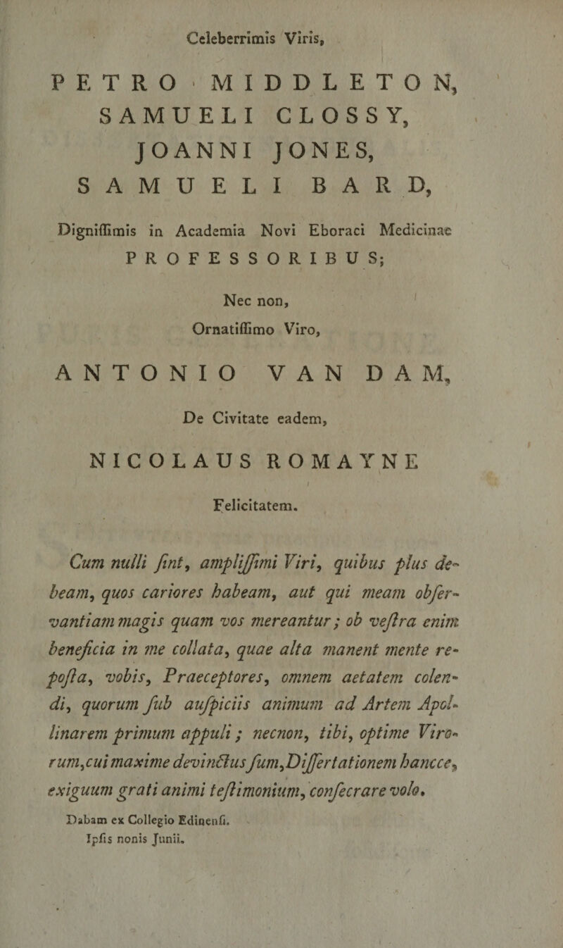 Celeberrimis Viris, PETRO ' MIDDLETON, SAMUELI CLOSSY, JOANNI JONES, SAMUELI BARD, Digniflimis in Academia Novi Eboraci Medicinae PROFESSORIBUS; Nec non, Ornatiffimo Viro, ANTONIO VAN DAM, De Civitate eadem, NICOLAUS ROMAYNE i Felicitatem. Cum nulli fini, ampliffimi Viri, quibus plus de¬ beam, quos cariores habeam, aut qui meam obfer- vantiam magis quam vos mereantur; ob vejlra enim beneficia in me collata, quae alta manent mente re- pofia, vobis, Praeceptores, omnem aetatem colen• di, quorum fiub aufpiciis animum ad Artem ApoU Unarem primum appuli; necnon, tibi, optime Viro- rum, cui maxime devindusfum,DiJfer tat Ionem hancce9 * exiguum grati animi tejlimonium, confecrare volo. Dabam ex Collegio Edinenfi. Ipfis nonis Junii. * .