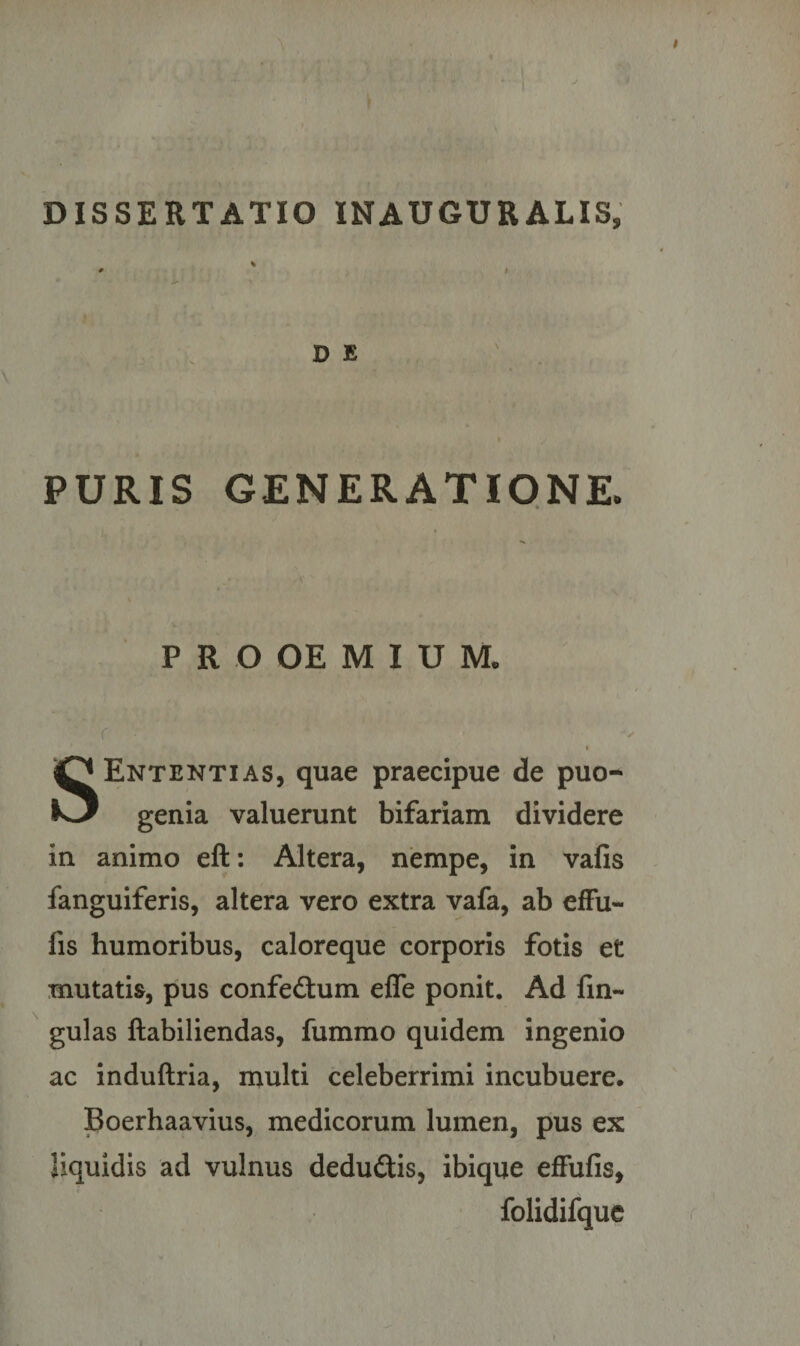 J D E PURIS GENERATIONE. P R O OE M I U M„ r i SEntentias, quae praecipue de puo- genia valuerunt bifariam dividere in animo eft: Altera, nempe, in vafis fanguiferis, altera vero extra vafa, ab effu- fis humoribus, caloreque corporis fotis et mutatis, pus confedtum efle ponit. Ad fm- gulas ftabiliendas, fummo quidem ingenio ac induftria, multi celeberrimi incubuere. Boerhaavius, medicorum lumen, pus ex liquidis ad vulnus dedu&amp;is, ibique effufis, folidifque