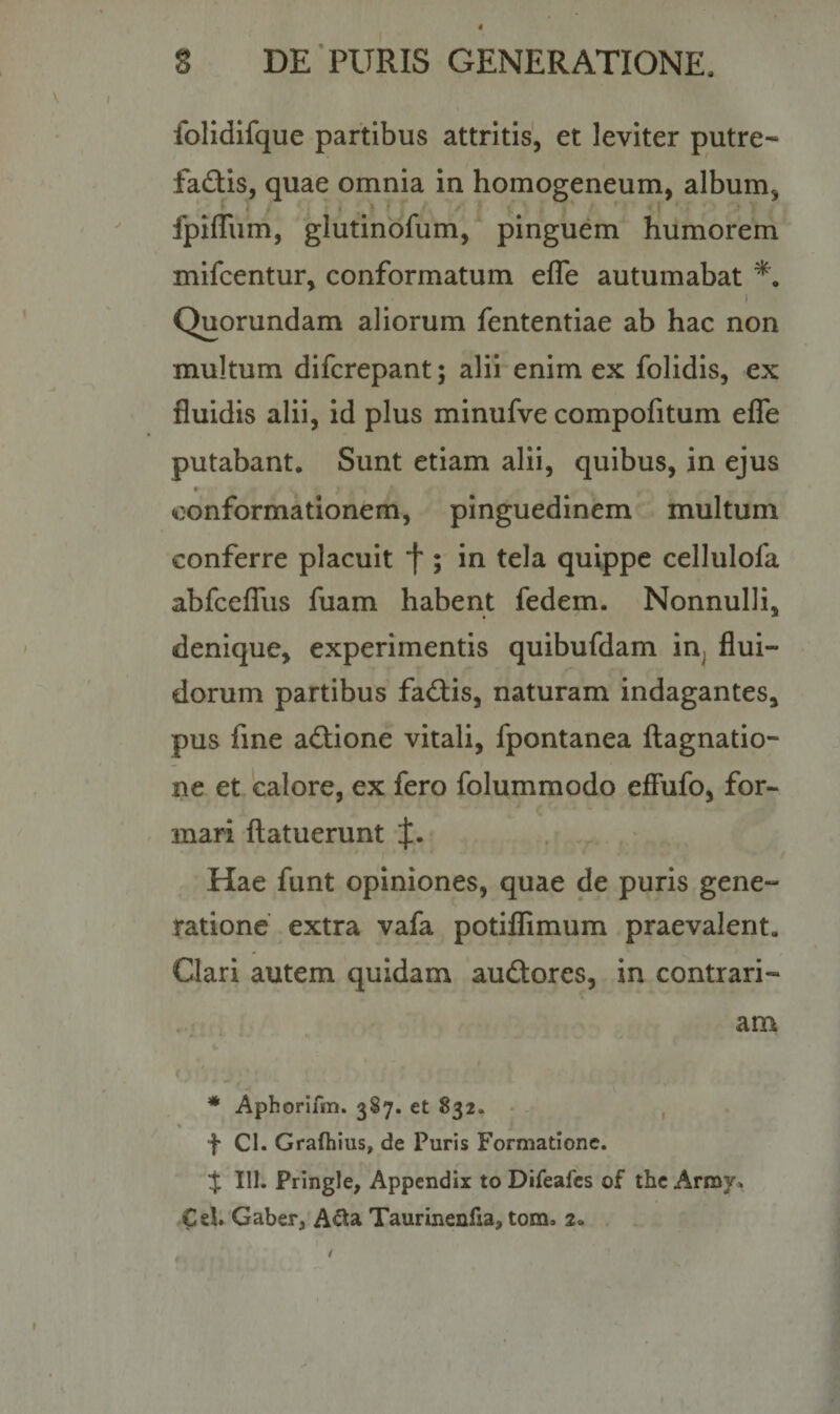 folidifque partibus attritis, et leviter putre-* fa&amp;is, quae omnia in homogeneum, album, fpifliim, glutinofum, pinguem humorem mifcentur, conformatum efle autumabat *. i Quorundam aliorum fententiae ab hac non multum difcrepant; alii enim ex folidis, ex fluidis alii, id plus minufve compofitum efle putabant. Sunt etiam alii, quibus, in ejus * • * . ' . conformationem, pinguedinem multum conferre placuit f ; in tela quippe cellulofa abfcefius fuam habent fedem. Nonnulli, denique, experimentis quibufdam ia flui¬ dorum partibus fadtis, naturam indagantes, pus fine adlione vitali, fpontanea ftagnatio- ne et calore, ex fero folummodo effufo, for¬ mari flatuerunt Hae funt opiniones, quae de puris gene¬ ratione extra vafa potiflimum praevalent. Clari autem quidam audtores, in contrari¬ am * Aphorifm. 3S7. et 832. f Cl. Grafhius, de Puris Formatione. % 111. Pringle, Appendix to Difeafes of the Arroy» €d. Gaber, A&amp;a Taurinenfia, tom3 2»