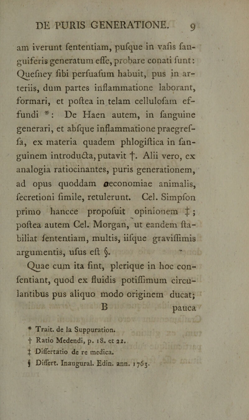 am iverunt fententiam, pufque in vafis fan- guiferis generatum eflfe, probare conati funt: Quefney fibi perfuafum habuit, pus in ar- i teriis, dum partes inflammatione laborant, formari, et poftea in telam cellulofam ef¬ fundi * * * §: De Haen autem, in fanguine generari, et abfque inflammatione praegref- fa, ex materia quadem phlogiftica in fan- guinem introdu&lt;fta, putavit *f\ Alii vero, ex analogia ratiocinantes, puris generationem, ad opus quoddam oeconomiae animalis, fecretioni fimile, retulerunt. Cei. Simpfon primo liancce propofuit opinionem J ; poftea autem Cei. Morgan, ut eandem fta- biliat fententiam, multis, iifque graviflimis argumentis, ufus eft §. Quae cum ita fint, plerique in hoc con- fentiant, quod ex fluidis potiflimum circu¬ lantibus pus aliquo modo originem ducat; B pauca * Trait. de la Suppuration. t Ratio Medendi, p. 18. et 22, % Differtatio de re medica. § Differt. Inaugural. Edin. ann. 1763-