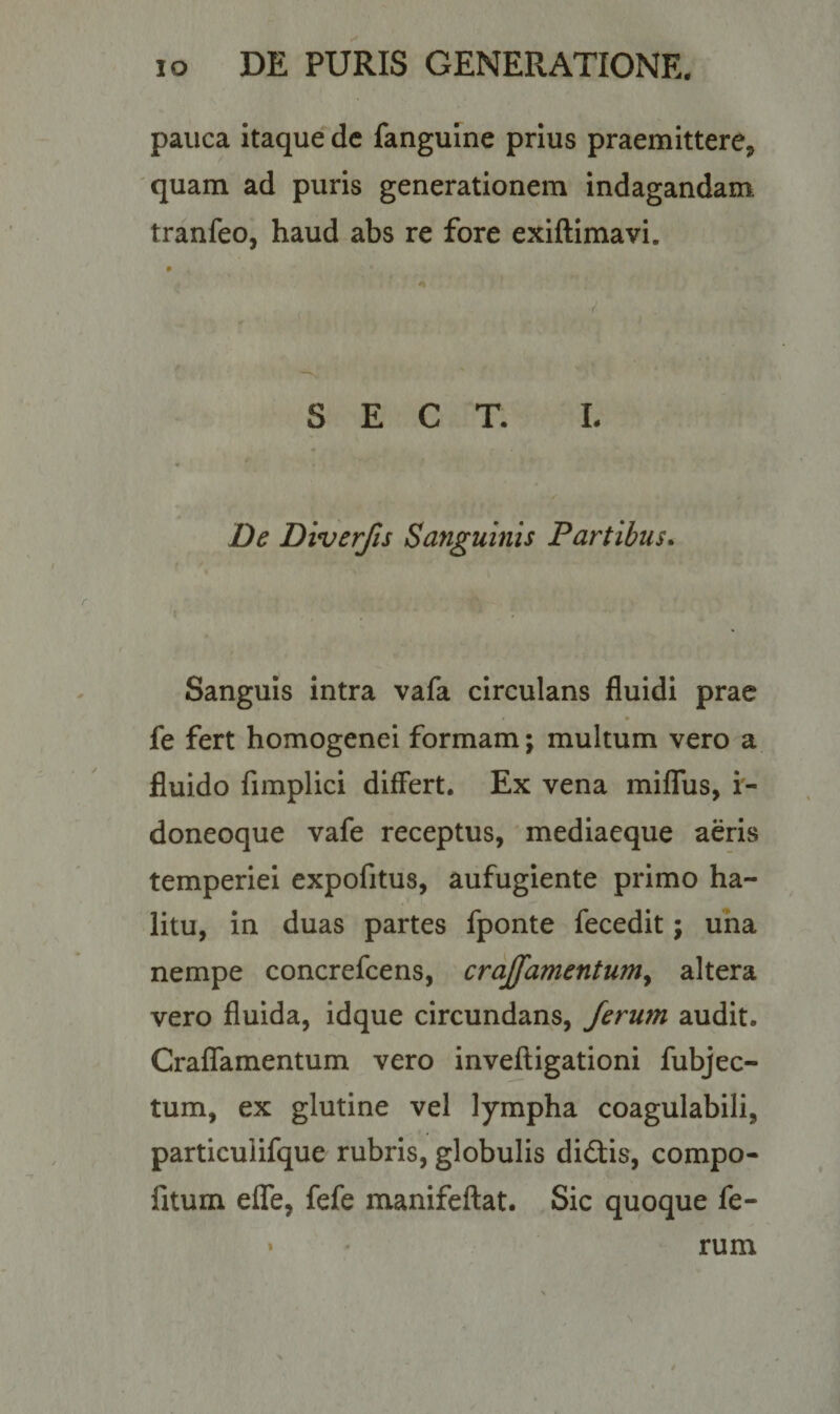 pauca itaque de fanguine prius praemittere, quam ad puris generationem indagandam, tranfeo, haud abs re fore exiftimavi. S E C T. L De Diverfis Sanguinis Partibus. Sanguis intra vafa circulans fluidi prae * • fe fert homogenei formam; multum vero a fluido fimplici differt. Ex vena miflus, i- doneoque vafe receptus, mediaeque aeris temperiei expofitus, aufugiente primo ha¬ litu, in duas partes fponte fecedit; una nempe concrefcens, craffamentum&gt; altera vero fluida, idque circundans, ferum audit. Craffamentum vero inveftigationi fubjec- tum, ex glutine vel lympha coagulabili, particuiifque rubris, globulis didis, compo- fitum effe, fefe manifeftat. Sic quoque fe-