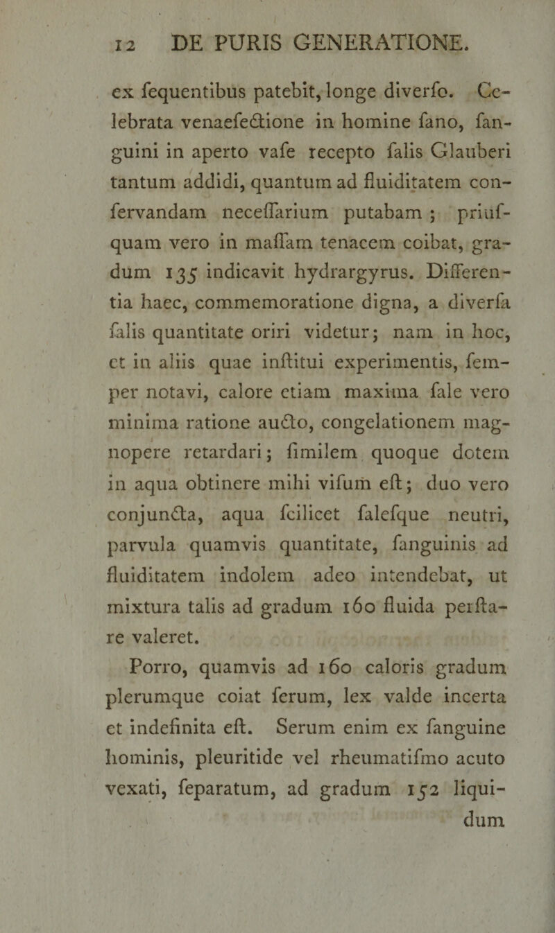 ex fequentibus patebit, longe diverfo. Ce¬ lebrata venaefe&amp;ione in homine fano, fan- guini in aperto vafe recepto falis Glanberi tantum addidi, quantum ad fluiditatem con- fervandam neceflarium putabam ; priuf- quam vero in maffam tenacem coibat, gra¬ dum 135 indicavit hydrargyrus. Differen¬ tia haec, commemoratione digna, a diverfa falis quantitate oriri videtur; nam in hoc, ct in aliis quae inftitui experimentis, fem- per notavi, calore etiam maxitna fale vero minima ratione au&amp;o, congelationem mag¬ nopere retardari; fimilem quoque dotem in aqua obtinere mihi vifum eft; duo vero conjun&amp;a, aqua fcilicet falefque neutri, parvula quamvis quantitate, fanguinis ad fluiditatem indolem adeo intendebat, ut mixtura talis ad gradum 160 fluida perfla¬ re valeret. Porro, quamvis ad 160 caloris gradum plerumque coiat ferum, lex valde incerta et indefinita eft. Serum enim ex fanguine hominis, pleuritide vel rheumatifmo acuto vexati, feparatum, ad gradum 152 liqui¬ dum