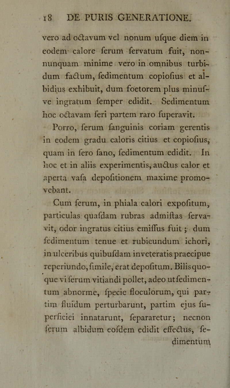 vero ad odavum vel nonum ufque diem in eodem calore ferum fervatum fuit, non- nunquam minime vero in omnibus turbis dum fadum, fedimentum copiofius et al¬ bidius exhibuit, dum foetorem plus minuf- ve ingratum femper edidit. Sedimentum hoc odavam feri partem raro fuperavit. Porro, ferum fanguinis coriam gerentis in eodem gradu caloris citius et copiofius, quam in fero fano, fedimentum edidit. In hoc et in aliis experimentis, audus calor et aperta vafa depofitionem maxime promo¬ vebant. Cum ferum, in phiala calori expolitum, particulas quafdam rubras admiftas ferva- vit, odor ingratus citius emiffus fuit; dum fedimentum tenue et rubicundum ichori, in ulceribus quibufdam inveteratis praecipue reperiundo,fimile, erat depofitum. Bilis quo- que vi ferum vitiandi pollet, adeo utfedimen- tum abnorme, fpecie floculorum, qui par-r tim fluidum perturbarunt, partim ejus fu- perficiei innatarunt, fepararetur; necnon ferum albidum eofdem edidit effedus, fe¬ dimentum