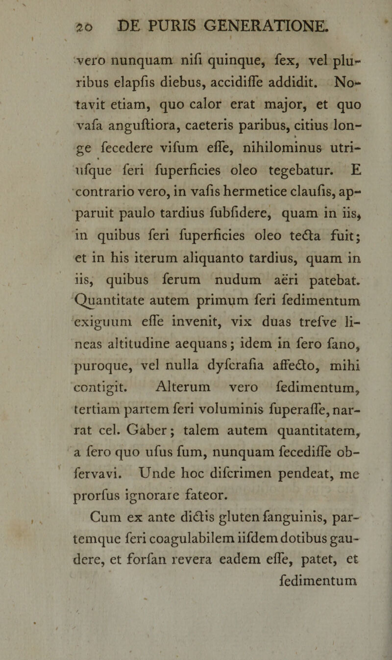 20 DE PURIS GENERATIONE. vero nunquam nifi quinque, fex, vel plu¬ ribus elapfis diebus, accidiffe addidit. No¬ tavit etiam, quo calor erat major, et quo vafa anguftiora, caeteris paribus, citius lon- / * ge fecedere vifum effe, nihilominus utri- « ufque feri fuperficies oleo tegebatur. E contrario vero, in vafis hermetice claufis, ap¬ paruit paulo tardius fubfidere, quam in iis, in quibus feri fuperficies oleo teda fuit; et in his iterum aliquanto tardius, quam in iis, quibus ferum nudum aeri patebat. Quantitate autem primum feri fedimentum exiguum effe invenit, vix duas trefve li¬ neas altitudine aequans; idem in fero fano, puroque, vel nulla dyfcrafia affedo, mihi contigit. Alterum vero fedimentum, tertiam partem feri voluminis fuperaffe, nar¬ rat cel. Gaber; talem autem quantitatem, a fero quo ufus fum, nunquam fecediffe ob- fervavi. Unde hoc difcrimen pendeat, me prorfus ignorare fateor. Cum ex ante didis gluten fanguinis, par¬ temque feri coagulabilem iifdem dotibus gau¬ dere, et forfan revera eadem effe, patet, et fedimentum ^ / , / 1 «, /