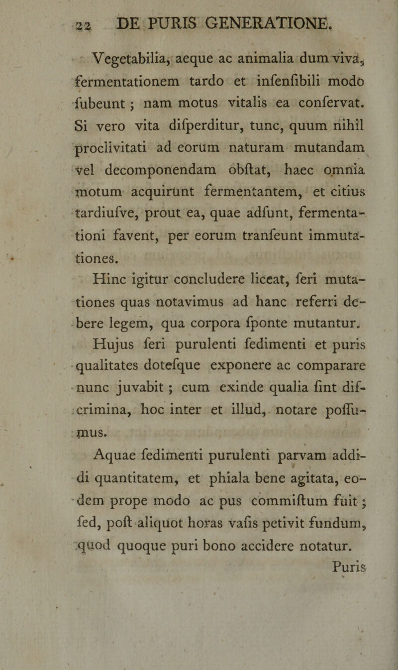 Vegetabilia, aeque ac animalia dumviva* fermentationem tardo et infenfibili modt&gt; i fubeunt ; nam motus vitalis ea confervat. Si vero vita difperditur, tunc, quum nihil proclivitati ad eortim naturam mutandam vel decomponendam obftat, haec omnia motum acquirunt fermentantem, et citius tardiufve, prout ea, quae adfunt, fermenta- tioni favent, per eorum tranfeunt immuta¬ tiones. Hinc igitur concludere liceat, feri muta¬ tiones quas notavimus ad hanc referri de¬ bere legem, qua corpora fponte mutantur. Hujus feri purulenti fedimenti et puris qualitates dotefque exponere ac comparare nunc juvabit ; cum exinde qualia fint dif- crimina, hoc inter et illud, notare poffu- mus. * Aquae fedimenti purulenti parvam addi¬ di quantitatem, et phiala bene agitata, eo¬ dem prope modo ac pus commiftum fuit; fed, poft aliquot horas vafis petivit fundum, quod quoque puri bono accidere notatur. Puris