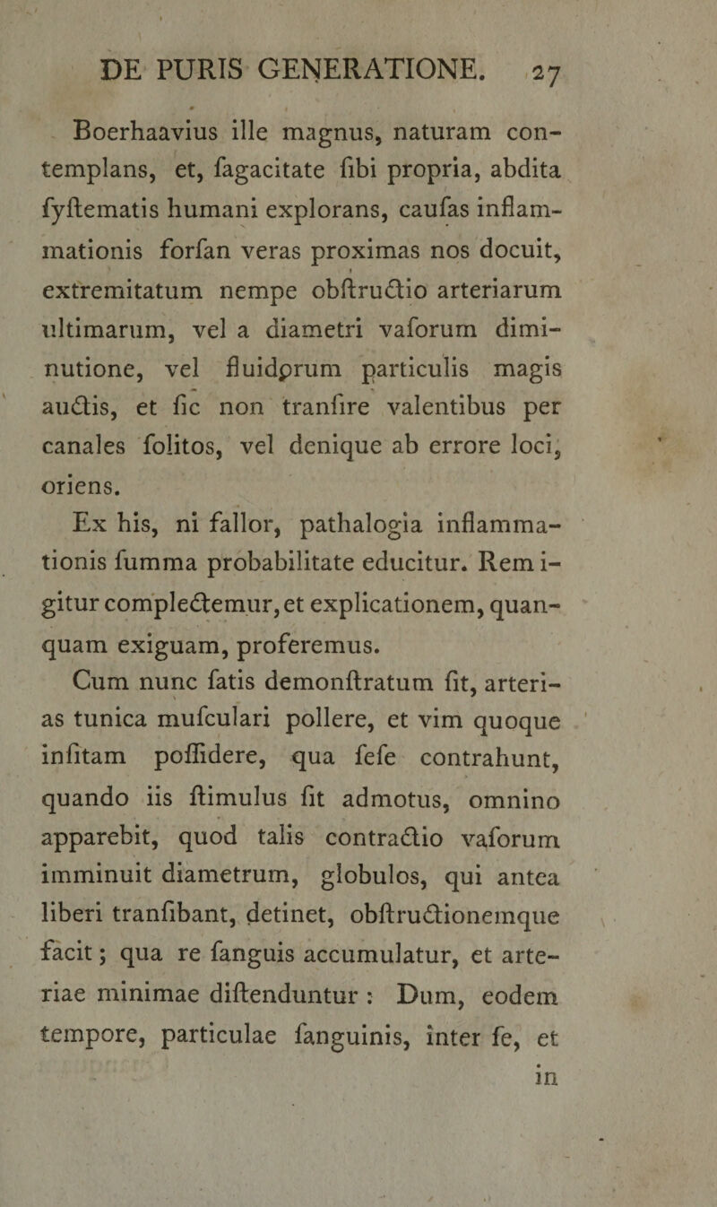 Boerhaavius ille magnus, naturam con¬ templans, et, fagacitate fibi propria, abdita fyftematis humani explorans, caufas inflam¬ mationis forfan veras proximas nos docuit, » extremitatum nempe obftrudio arteriarum ultimarum, vel a diametri vaforum dimi- nutione, vel fluidprum particulis magis audis, et fic non tranfire valentibus per canales folitos, vel denique ab errore loci, oriens. Ex his, ni fallor, pathalogia inflamma¬ tionis fumma probabilitate educitur. Remi- gitur compledemur,et explicationem, quan- quam exiguam, proferemus. Cum nunc fatis demonftratum fit, arteri- \ * as tunica mufculari pollere, et vim quoque infitam poffidere, qua fefe contrahunt, quando iis ftimulus fit admotus, omnino apparebit, quod talis contradio vaforum imminuit diametrum, globulos, qui antea liberi tranfibant, detinet, obftrudionemque facit; qua re fanguis accumulatur, et arte¬ riae minimae diftenduntur : Dum, eodem tempore, particulae fanguinis, inter fe, et in