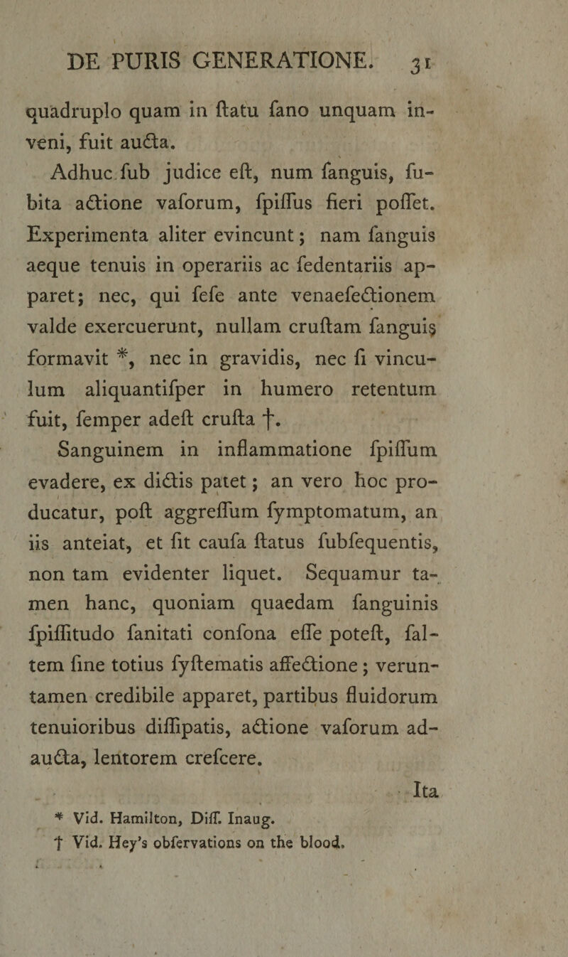 quadruplo quam in flatu fano unquam in¬ veni, fuit auda, \ Adhuc fub judice efl, num fanguis, fu- bita adione vaforum, fpiffus fieri poffet. Experimenta aliter evincunt; nam fanguis aeque tenuis in operariis ac fedentariis ap¬ paret; nec, qui fefe ante venaefedionem valde exercuerunt, nullam cruflam fangui§ formavit *, nec in gravidis, nec fi vincu¬ lum aliquantifper in humero retentum fuit, femper adeft crufla f. Sanguinem in inflammatione fpiflum evadere, ex didis patet; an vero hoc pro- 1 1 1 ducatur, pofl aggreffum fymptomatum, an iis anteiat, et fit caufa flatus fubfequentis, non tam evidenter liquet. Sequamur ta¬ men hanc, quoniam quaedam fanguinis fpiffitudo fanitati confona effe potefl, fal- tem fine totius fyflematis affedione ; verun- tamen credibile apparet, partibus fluidorum tenuioribus diflipatis, adione vaforum ad- auda, lentorem crefcere. Ita * Vid. Hamilton, DifT. Inaug. t Vid. Hey*s obfervations on the blood, * K »