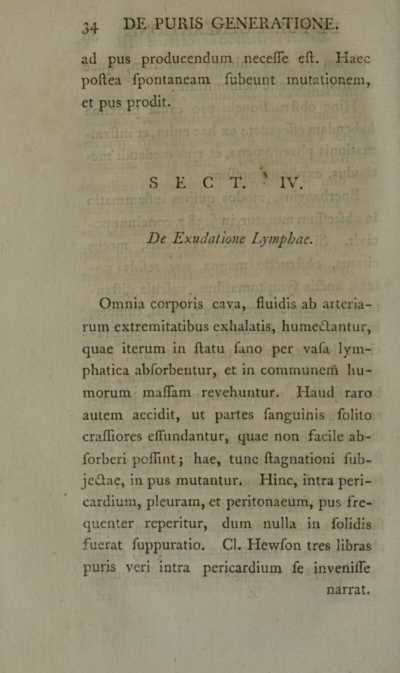 ad pus producendum necefle eft. Haec poftea fpontaneam fubeunt mutationem, et pus prodit. t r . , - - - r • » , S E C T. • IV. c ■ ’ c, : v V- il . ,&lt; i 'J n 20y 'J : , {!'■' riip ^ •«. f De Exudatione Lymphae. 'i &lt; , * w *» « * » Omnia corporis cava, fluidis ab arteria¬ rum extremitatibus exhalatis, humeflantur, quae iterum in flatu fano per vafa lym¬ phatica abforbentur, et in communem hu¬ morum maflam revehuntur. Haud raro autem accidit, ut partes fanguinis folito crafliores effundantur, quae non facile ab- forberi poflint; hae, tunc ftagnationi fub- je&amp;ae, in pus mutantur. Hinc, intra peri¬ cardium, pleuram, et peritonaeum, pus fre¬ quenter reperitur, dum nulla in folidis fuerat fuppuratio. Cl. Hewfon tres libras puris veri intra pericardium fe invenifie narrat.