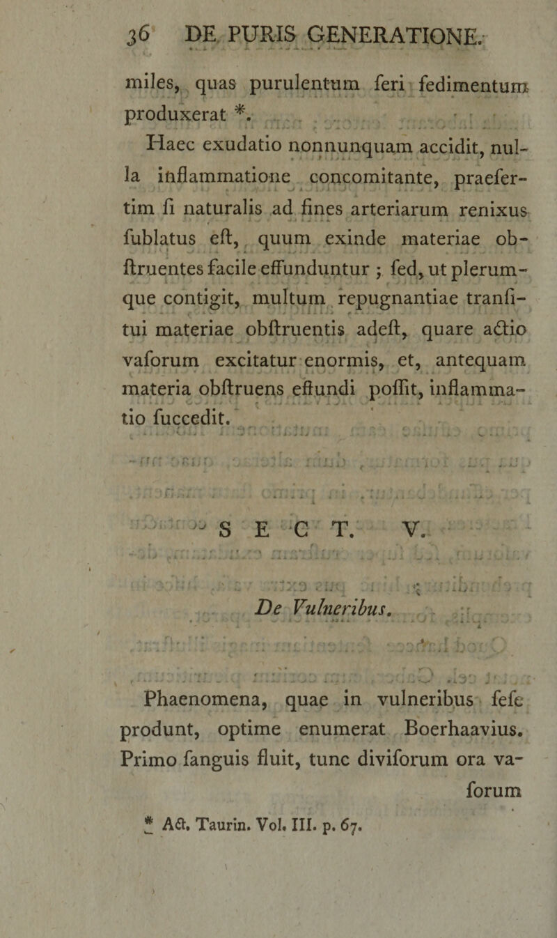 • *• 4  ■*» -* ^ A ... « # .« Ua • • i 1 miles, quas purulentum feri fedimentum produxerat *. . Haec exudatio nonnunquam accidit, nui- * * , ' la inflammatione concomitante, praefer- tim fi naturalis ad fines arteriarum renixus * -- •.»*-. ^ * fublatus eft, quum exinde materiae ob- ftruentes facile effunduntur ; fed, ut plerum- que contigit, multum repugnantiae tranfi- tui materiae obftruentis adeft, quare adio vaforum excitatur enormis, et, antequam materia obftruens effundi poflit, inflamma- • ' i I -J W.U - . .■ &gt; . ^ - . 1 Jtjljl : ‘ *• tio fuccedit. • ■ * .» ' ^ / A . l » M ^ -A -V • * v • 4 J M i J - i - ^ ' &gt;• A *»- - S» » »- X •' -ffft DRiio /jj.ujjii; r.ijub r .j.t:.aoi .lm c-mstn r* r tu * fi f'r/‘j V- * i ■* A X } i A • l«i vil.. j * * • i N S E C T. V. #• &lt;» - ^ f** r ; r ; • ■ 4 i J 1 » H / J l - . . «Jli *. A .. V -/a , r,.ju x'ib f Zte Vulneribus. f W&lt; W &gt; A i -i iJ * * * « • A» V A. . i A « A i n • j r ’• /'x - r ' - * ♦r • r ^ » r &lt; t • v *,. *■% '*n rVr i I ^ ^ r - A &gt; • -i1 s* .A &gt; • Jt Jt ,4V-v &gt; v / * * * '• i* r\ » ‘f - f * I .'Qfv i, f J A&gt; « / . -■ A • A - - — - V * Ah« A a V w&gt; ( -V . ^ *w- • w. ^ 4 ^ Phaenomena, quae in vulneribus fefe produnt, optime enumerat Boerhaavius. Primo fanguis fluit, tunc diviforum ora va¬ forum • f j • J A&amp;. Taurin. Vol. III. p. 67.