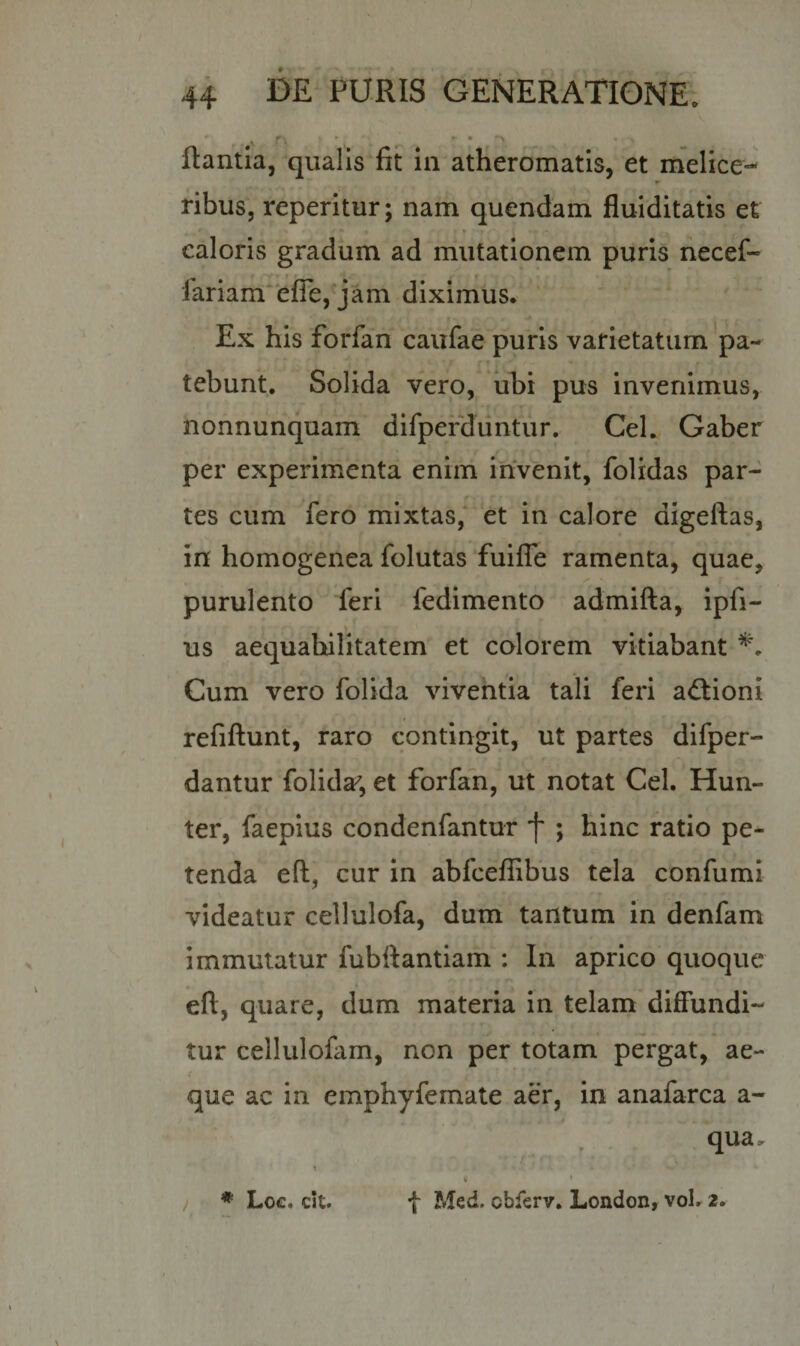 ^ f\ ' - • ^ • •• flantia, qualis fit in atheromatis, et melice- ► ribus, reperitur; nam quendam fluiditatis et caloris gradum ad mutationem puris necef- iariam efie, jam diximus. Ex his forfan caufae puris varietatum pa¬ tebunt. Solida vero, ubi pus invenimus, nonnunquam difperduntur. Cei. Gaber per experimenta enim invenit, folidas par¬ tes cum fero mixtas, et in calore aigeftas, in homogenea folutas fuifle ramenta, quae, purulento feri fedimento admifta, ipfi- us aequabilitatem et colorem vitiabant *. Cum vero folida viventia tali feri aftioni refiftunt, raro contingit, ut partes difper- dantur folida7, et forfan, ut notat Cei. Hun- ter, faepius condenfantur f ; hinc ratio pe¬ tenda eft, cur in abfceffibus tela confumi videatur cellulofa, dum tantum in denfam immutatur fubftantiam : In aprico quoque eft, quare, dum materia in telam diffundi¬ tur cellulofam, non per totam pergat, ae¬ que ac in emphyfemate aer, in anafarca a - qua. * i • * Loc, cit. f Med. cbferv. London, vol. 2.