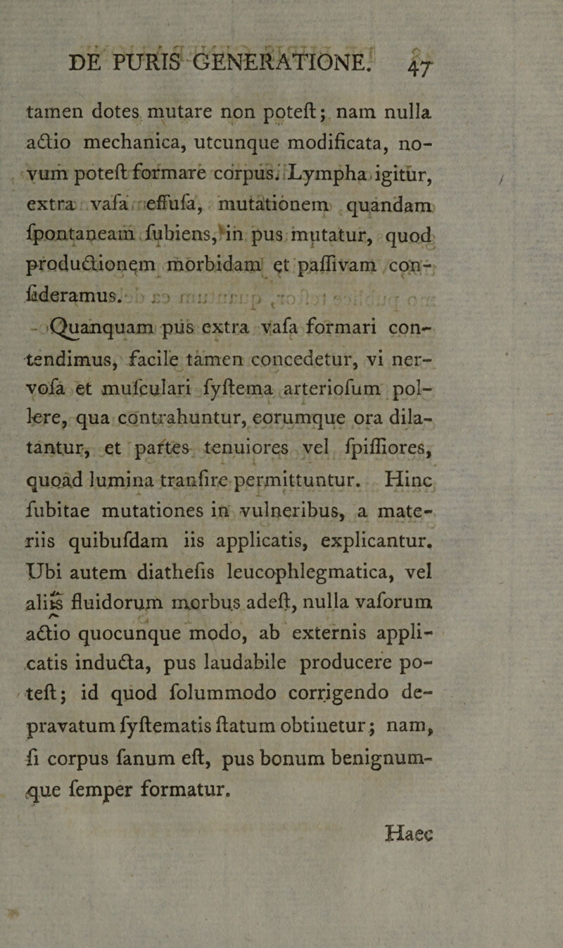 tamen dotes mutare non poteft; nam nulla adio mechanica, utcunque modificata, no¬ vum poteft formare corpus. Lympha igitur, extra vafa efFufa, mutationem quandam fpontaneam fubiens, in pus mutatur, quod produdionem morbidam et paffivam con- fideramus. . - 'i &lt;■ «Quanquam pus extra vafa formari con¬ tendimus, facile tamen concedetur, vi ner- vofa et mufculari fyftema arteriofum pol¬ lere, qua contrahuntur, eorumque ora dila¬ tantur, et partes tenuiores vel fpiffiores, quoad lumina tranfire permittuntur. Hinc fubitae mutationes in vulneribus, a mate¬ riis quibufdam iis applicatis, explicantur. Ubi autem diathefis leucophlegmatica, vel alits fluidorum morbus adeft, nulla vaforum A adio quocunque modo, ab externis appli¬ catis induda, pus laudabile producere po¬ teft; id quod folummodo corrigendo de¬ pravatum fyftematis ftatum obtinetur; nam, fi corpus fanum eft, pus bonum benignum- &lt;que femper formatur. Haec