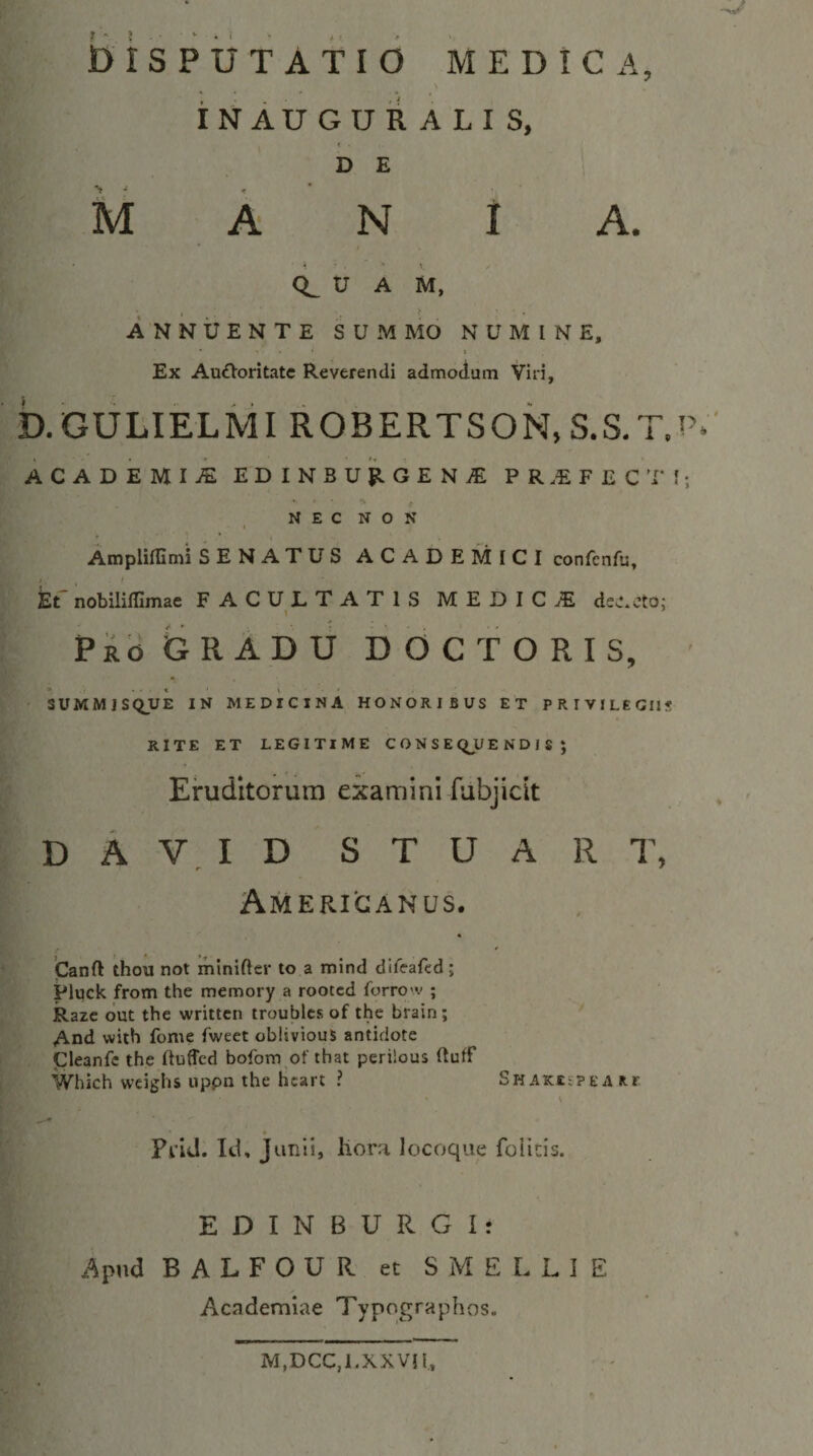 b i S P U T A T I 6 MEDICA, S INAUGURALIS, D E M A N 1 A. CL U A M, ANNUENTE S U M MO NUMINE, 1 Ex AuiVoritatc Reverendi admodum Viri, b.GULIELMI ROBERTSON, S.S.T.i’.' ACADEMiA EDINBUf!.GEN^ PR.EFECT!; * f NEC NON Ampliffimi SENATUS ACADEMICI confcnfu, kt nobilifllmae FACULTATIS MEDICA ds.-.cto; PkbGRADU DOC TORIS, ' 3UMMJSQUE IN MEDICINA HONORIBUS ET PRIVILEGIIS RITE ET LEGITIME C O N S E QJ/E N D I S ; Eruditorum examini fubjiclt D A I D S T U A R T, Americanus. 'Canft thou not miniftcr to a mind difeafcd; Pluck from the memory a rooccd forrow ; Razc out the writtcn troublcs of the brain; * And with fonie fweet oblivious antidote Cleanfc the Iluffcd bofom of that perilous ftulf iVhich weighs uppn the licart ? SHAKEiPE a R.r % Prid. Id, Junii, liorri locoque foiicis. E D I N B U R G Ir Apud BALFOURetSMELLIE Academiae Typographos. M,DCC,I.XXVn,