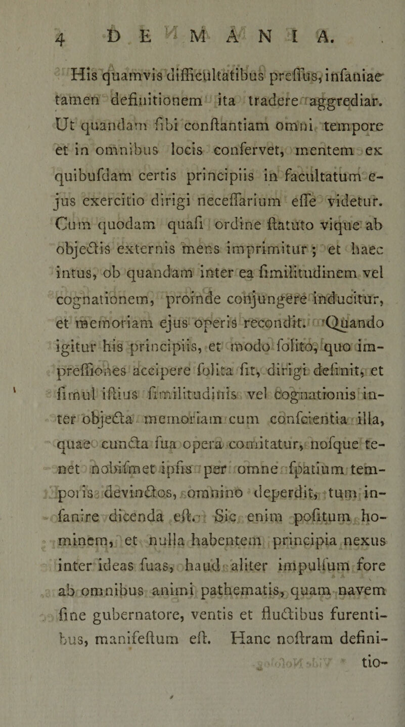 / His quamvis tliffi'cUltatilius prefliJS5 infaniae tamen definitionem!^ ita tradeferraggrediar. Ut quandam fibi conftantiam omni tempore et in omnibus locis confervet, mentem e?c quibufdam certis principiis in faciiltaturne- jus exercitio dirigi neceffarium effe' videtur. Cum quodam quafi ! ordine ftatuto vique ab objedis externis mens imprimitur ; et haec intus, ob quandam inter ea fimilitudinem vel cognationem, profnde coiijung^rd inducitur, •&gt; ^ . et memoriam ejus operis recondk.tmQuando igitur his principiis, et ^modoilolfej^quo im- preffiobes accipere folita fit,-dirigi; definit, et firnul iflius fimilitudinis, vel co^ationisan- ■^ter^objecSla inernoriaiiiicum confcientia illa, ‘^‘quaS'- cundta fua opera comitatur, nofque te¬ net nobifmet i*pfis per* oTnnenfpatium tem- j'^poi i33'devinflos,£6Tnnino ^ deperdit, titm in- fanirCydicenda eftot Sicrenim pofiturn ho- * minem, et nulla habentem principia nexus ’ inter ideas fuas, haLidr*aliter impulfum fore ab omnibus animi pathematis, quam^navem fine gubernatore, ventis et fludiibus furenti¬ bus, manifeftum efi. Hanc noftram defini- tio-