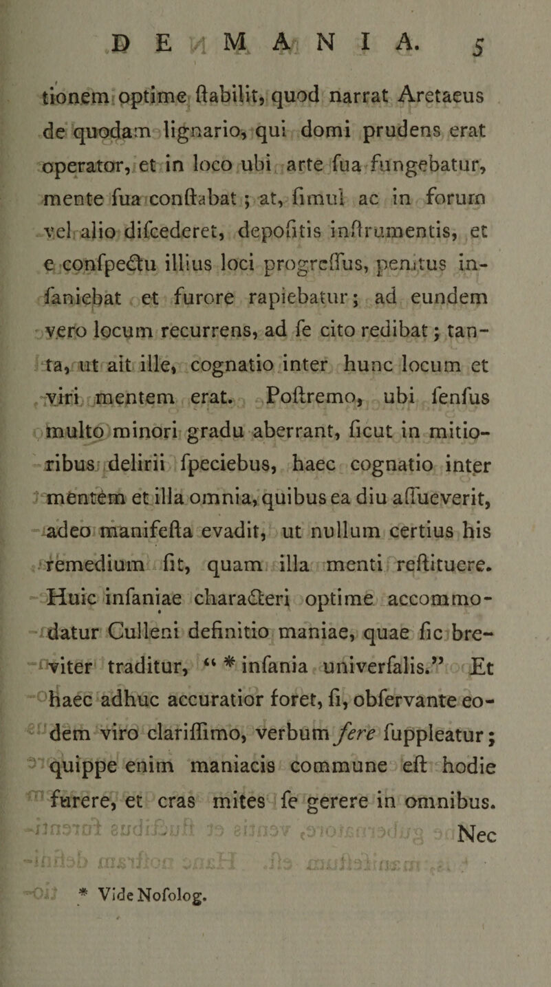 tionemipptime ftabilitrquod narrat Aretaeus de quodam lignario,iqul domi prudens erat operator,ret in loco ubicarte fua fungebatur, mente fua»conftabat; at, fimui ac in forum vel abo difcederet, depoGtis inflranientis, et e«confpe(3ii illius loci progrclTus, penitus in- faniebat et furore rapiebatur; ad eundem v.ero locum recurrens, ad fe cito redibat; tan¬ ta, ut ait ille, cognatio inter hunc locum et ,'ivifi r mentem erat. ^Poftremo, ubi fenfus :^multp minori gradu aberrant, ficut in mitio¬ ribus:, delirii fpeciebus, haec cognatio int.er t mentam et illa omnia, quibus ea diu aflueverit, adeo manifefta evadit, ut nullum certius his •femediumii fit, quam, illa nmenti reftituere. ' dEiuic'infaniae charadteri optime .accommo¬ datur Culleni definitio maniae, quae fic bre- i Viter* traditur, * infania, univerfalis.” Et ^'haec adhuc accuratior foret, fi, obfervante eo- dem viro clariffimo, verbum fere fuppleatur; quippe enim maniacis commune eft hodie furere, et cras mites fe gerere in omnibus. jtn joi euaiiv : f ' &gt;.f •’ Nec -oit * Vide Nofolog.