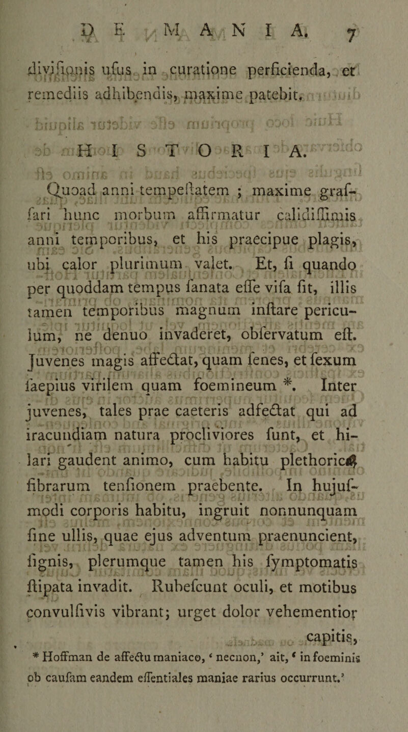 dlvifigiiis ufuScin curatione perficienda, er remediis adhibendis, mcixime patebit. H I S T O R I A. ' i 1 ' n' Quoad anni tempeftatem ; maxime graf- fari luinc morbum affirmatur caridifliuiis aniH temporibus, et his praecipue plagis, ubp calor plurimum valet. Et, fi quando per quoddam tempus fanata effe vifa fit, illis 1;' '’(■ »1 ii.; t. .0 * /1 * tamen temporibus magnum initare pericu- ium, ne denuo invaderet, oblervatum eft. Juvenes magis affedlat, quam fenes, et fexum ■ ' - I i”. 1 ’ laepius virilem quam foemineum Inter juvenes, tales prae caeteris adfedlat qui ad iracundiam natura procliviores funt, et hi¬ lari gaudent animo, cum habitu plethoric^ fibrarum tenfionem praebente. In hujuf- modi corporis habitu, ingruit nonnunquam fine ullis, quae ejus adventum praenuncient, lignis, plerumque tamen his fymptomatis ftipata invadit. Rubefcunt oculi, et motibus convulfivis vibrant; urget dolor vehementior .i .. capitis, * Hoffman de afFedu maniaco, ‘ necnon/ ait, ^ infoeminis ob caufam eandem efTentiales maniae rarius occurrunt.’