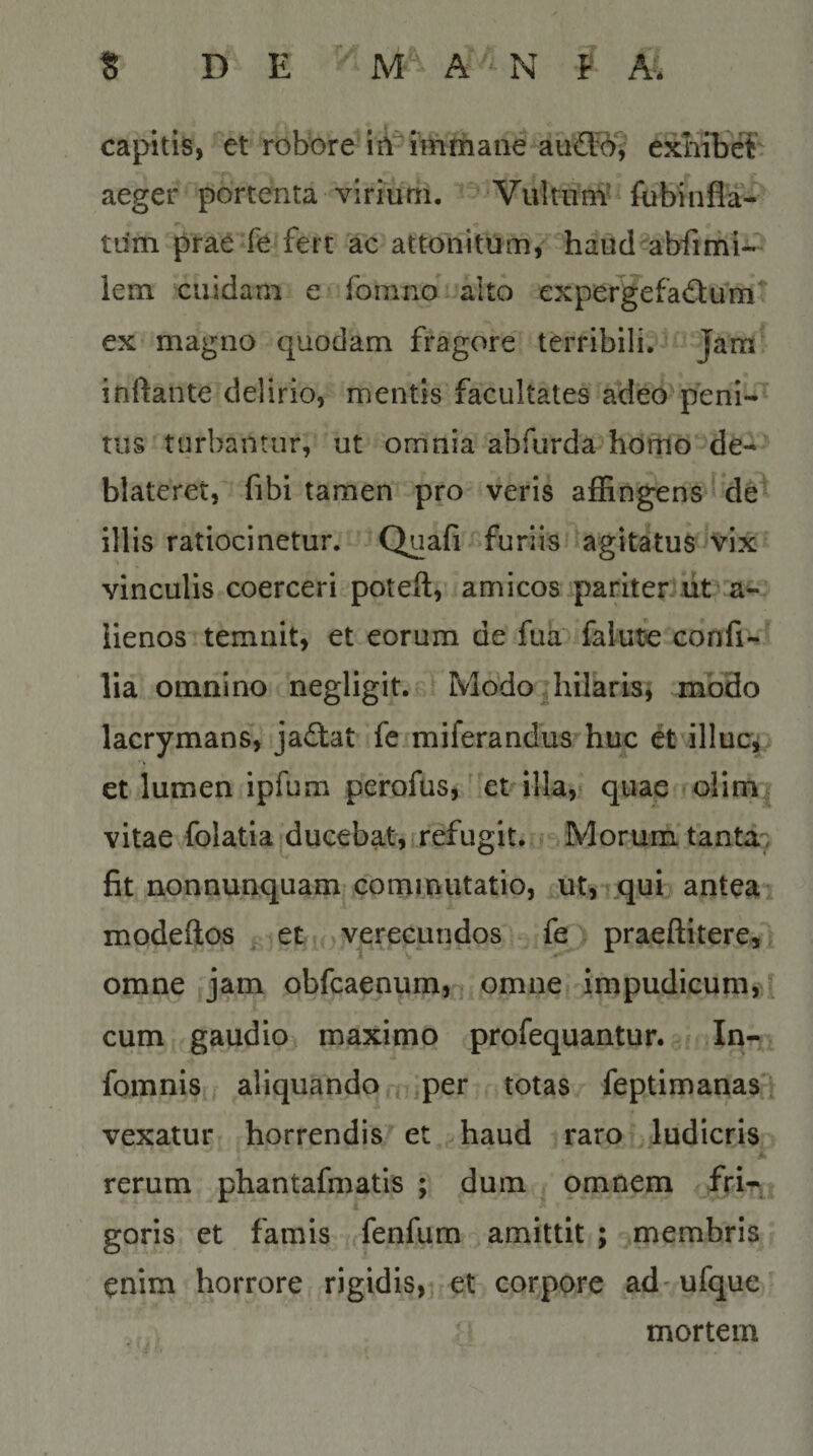 capitis, et robore iA^^imriiane au®)v exhibet' aeger portenta virium. Vulriini fobinfla- tum prae*fe fert ac attonitum, haud abfimi- lem cuidam e fomno alto expergefactum^ ex magno quodam fragore terribili. Jam inftante delirio, mentis facultates adeo peni¬ tus turbantur, ut omnia abfurda homo de¬ blateret, fibi tamen pro veris affingens de illis ratiocinetur. Quafi furiis’'agitatus'V'ix vinculis coerceri poteft, amicos paritentit a^ iienos temnit, et eorum de fua falute confi*^^ lia omnino negligit. ModO|hilarisi nabdo lacrymans, jaCtat fe miferandus huc et illucj et lumen ipfum perofus,'metalla, quae olim. vitae folatia ducebat,rrefugit. Morum tanta7 fit nonnunquam corninutatio, ut,»qui antea* modeftos et .-^vpecundos fe praeftitere, omne jam obfcaenum, omne» impudicum,; cum gaudio maximo profequantur. In-v fomnis aliquando f^iper totas feptimariasi vexatur horrendis et haud raro ludicris A rerum phantafmatis ; dum omnem fri-\ goris et famis fenfum amittit ; membris enim horrore rigidis,^ et corpore ad ufque mortem