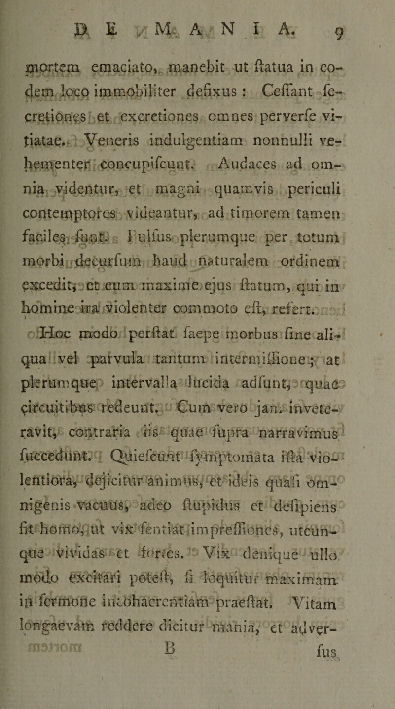 , -r ^ 9. xnortem emaciato,manebit ut ftatua in eo- 4em,ioGQ immobiliter defixus: Cefiant fe- creti^nesbet excretiones omnes perverfe vi- tiatae.f Veneris indulgentiam nonnulli vcrl liementeriiCQncupifcunt.^ .Audaces ad om-^ niat-jvidentur, et magni quamvis , periculi contemptores videantur, c^d timorem tamen faeile% Tulfiis-iplerumque per totum« morbi rjtkcur fu m haud naturalem ordinem ^xceditioet :euni maxinie ejus ftatum, qui in homine ka.'.!Violenter commoto eft, refert... ? 4 - V. o Hoc mbdodperftat faepe morbus fine ali- quailvel parvula tantum intermiffione:.^' at pkrumqu^o intervalla lucida adfunti^ quad^ ckcui t i bas ■ red e u n t^^o Cu im ve r o j a n:i- i n ve te- ravit,coptraria c ris^ quae^ fiipra narravimus.^ fuccedunt.'q iefcunP^fymptoina ta ifta'v lefitioi^a, dujfci tilr to i m uS j -et' idei s quafi oni- nigenis vacuusv adeo flupklus et defipiens'' fit homo,'iitt vix fentiatampreffioncs, utcun¬ que vividas^^et dortes. - VikfJ'denique ullo, motio excitari poted, fi loquitur maximam iji fcrmone incohacrcntiam^^pra^eftat. Vitam Idugaevam reddere dicitur mania, ct adver- u^nom B