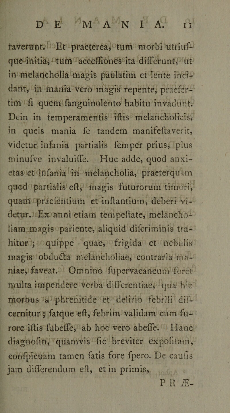 l-averHnt.'f^'Et -praeterea<f'tlim morbi utriuf- que-initihi^^tum acceiliones ita differunt, ut in melancholia^inagis paulafim et lente inci¬ dant, in 'mania vero magis repente; praefer- tim fi quenriPfangtiinolento habitu invadunt. Dein in temperamentis iftis melancholicis, in queis mania fe tandem manifeftaverit, videtur infania partialis femper prius, plus minurve invaluiffc. Huc adde, quod anxi¬ etas et Ififania ih melancholia, praeterquam quod ipartialis eff, magis futurorum timori, quam praefentium ct inflantium, deberi vi¬ detur.. Ex anni etiam tempeflate, melancho¬ liam magis pariente, aliquid difcriminis tra¬ hitur^; quippe quae, frigida et nebulis magis obduifla melancholiae, contraria ma¬ niae, faveat, Omnino fupervacaneum foret multa impendere verba differentiae, qua hic morbus phrenitide et delirio febrili dif- cernitur; fatque efl, febrim validam cum fu¬ rore iflis fubeffe, ab hoc vero abeffe. Hanc diagnofin, quamvis fic breviter expofitain, confpicuam tamen fatis fore fpero. De caufis jam differendum efl, et in primis, P R i£-
